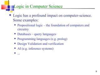 8
Logic in Computer Science
 Logic has a profound impact on computer-science.
Some examples:
 Propositional logic – the foundation of computers and
circuitry
 Databases – query languages
 Programming languages (e.g. prolog)
 Design Validation and verification
 AI (e.g. inference systems)
 ...
 