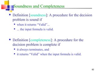 82
Soundness and Completeness
 Definition [soundness]: A procedure for the decision
problem is sound if
 when it returns “Valid”...
 ... the input formula is valid.
 Definition [completeness]: A procedure for the
decision problem is complete if
 it always terminates, and
 it returns “Valid” when the input formula is valid.
 