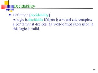 83
Decidability
 Definition [decidability]
A logic is decidable if there is a sound and complete
algorithm that decides if a well-formed expression in
this logic is valid.
 
