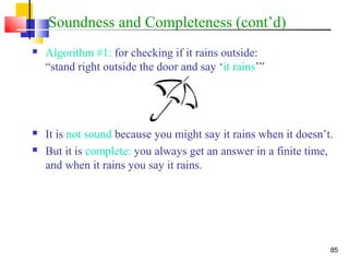 85
Soundness and Completeness (cont’d)
 Algorithm #1: for checking if it rains outside:
“stand right outside the door and say ‘it rains’”
 It is not sound because you might say it rains when it doesn’t.
 But it is complete: you always get an answer in a finite time,
and when it rains you say it rains.
 