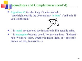 86
Soundness and Completeness (cont’d)
 Algorithm #2 for checking if it rains outside:
“stand right outside the door and say ‘it rains’ if and only if
you feel the rain”
 It is sound because you say it rains only if it actually rains.
 It is incomplete because you do not say anything if it doesn’t
rain (we do not know whether it doesn’t rain, or it takes the
person too long to answer…).
 