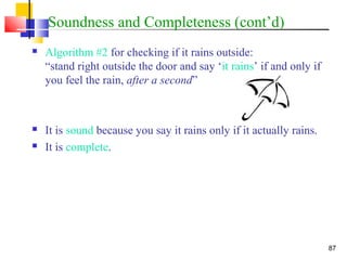 87
Soundness and Completeness (cont’d)
 Algorithm #2 for checking if it rains outside:
“stand right outside the door and say ‘it rains’ if and only if
you feel the rain, after a second”
 It is sound because you say it rains only if it actually rains.
 It is complete.
 