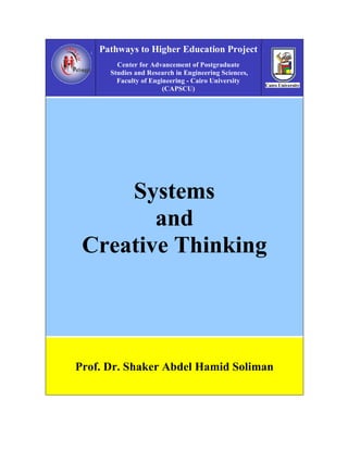 Pathways to Higher Education Project
        Center for Advancement of Postgraduate
      Studies and Research in Engineering Sciences,
        Faculty of Engineering - Cairo University
                       (CAPSCU)




     Systems
        and
 Creative Thinking




Prof. Dr. Shaker Abdel Hamid Soliman
 