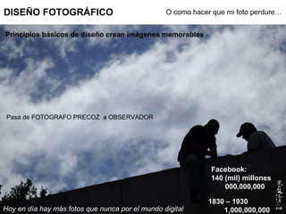 DISEÑO FOTOGRÁFICO                               O como hacer que mi foto perdure…


Principios básicos de diseño crean imágenes memorables




 Pasa de FOTOGRAFO PRECOZ a OBSERVADOR




                                                             Facebook:
                                                             140 (mil) millones
                                                                 000,000,000

                                                             1830 – 1930
Hoy en día hay más fotos que nunca por el mundo digital          1,000,000,000
 