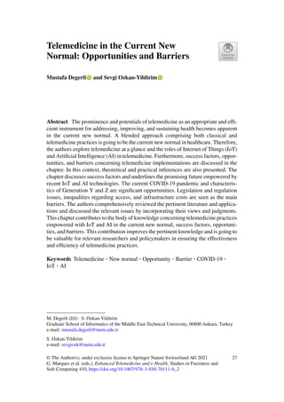 Telemedicine in the Current New
Normal: Opportunities and Barriers
Mustafa Degerli and Sevgi Ozkan-Yildirim
Abstract The prominence and potentials of telemedicine as an appropriate and effi-
cient instrument for addressing, improving, and sustaining health becomes apparent
in the current new normal. A blended approach comprising both classical and
telemedicine practices is going to be the current new normal in healthcare. Therefore,
the authors explore telemedicine at a glance and the roles of Internet of Things (IoT)
and Artificial Intelligence (AI) in telemedicine. Furthermore, success factors, oppor-
tunities, and barriers concerning telemedicine implementations are discussed in the
chapter. In this context, theoretical and practical inferences are also presented. The
chapter discusses success factors and underlines the promising future empowered by
recent IoT and AI technologies. The current COVID-19 pandemic and characteris-
tics of Generation Y and Z are significant opportunities. Legislation and regulation
issues, inequalities regarding access, and infrastructure costs are seen as the main
barriers. The authors comprehensively reviewed the pertinent literature and applica-
tions and discussed the relevant issues by incorporating their views and judgments.
This chapter contributes to the body of knowledge concerning telemedicine practices
empowered with IoT and AI in the current new normal, success factors, opportuni-
ties, and barriers. This contribution improves the pertinent knowledge and is going to
be valuable for relevant researchers and policymakers in ensuring the effectiveness
and efficiency of telemedicine practices.
Keywords Telemedicine · New normal · Opportunity · Barrier · COVID-19 ·
IoT · AI
M. Degerli (B) · S. Ozkan-Yildirim
Graduate School of Informatics of the Middle East Technical University, 06800 Ankara, Turkey
e-mail: mustafa.degerli@metu.edu.tr
S. Ozkan-Yildirim
e-mail: sevgiozk@metu.edu.tr
© The Author(s), under exclusive license to Springer Nature Switzerland AG 2021
G. Marques et al. (eds.), Enhanced Telemedicine and e-Health, Studies in Fuzziness and
Soft Computing 410, https://doi.org/10.1007/978-3-030-70111-6_2
27
 