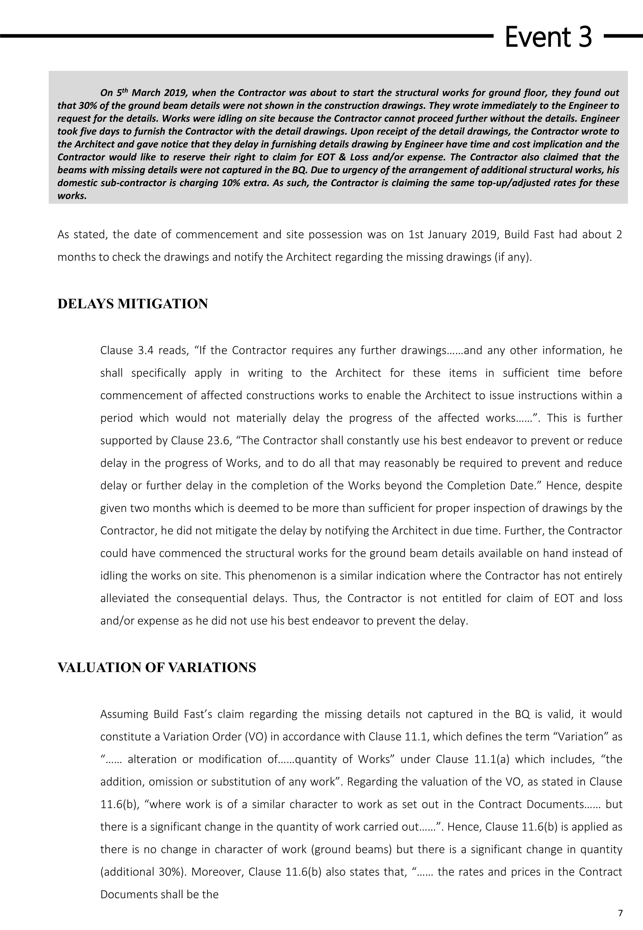 Event 3
7
On 5th March 2019, when the Contractor was about to start the structural works for ground floor, they found out
that 30% of the ground beam details were not shown in the construction drawings. They wrote immediately to the Engineer to
request for the details. Works were idling on site because the Contractor cannot proceed further without the details. Engineer
took five days to furnish the Contractor with the detail drawings. Upon receipt of the detail drawings, the Contractor wrote to
the Architect and gave notice that they delay in furnishing details drawing by Engineer have time and cost implication and the
Contractor would like to reserve their right to claim for EOT & Loss and/or expense. The Contractor also claimed that the
beams with missing details were not captured in the BQ. Due to urgency of the arrangement of additional structural works, his
domestic sub-contractor is charging 10% extra. As such, the Contractor is claiming the same top-up/adjusted rates for these
works.
As stated, the date of commencement and site possession was on 1st January 2019, Build Fast had about 2
months to check the drawings and notify the Architect regarding the missing drawings (if any).
DELAYS MITIGATION
Clause 3.4 reads, “If the Contractor requires any further drawings……and any other information, he
shall specifically apply in writing to the Architect for these items in sufficient time before
commencement of affected constructions works to enable the Architect to issue instructions within a
period which would not materially delay the progress of the affected works……”. This is further
supported by Clause 23.6, “The Contractor shall constantly use his best endeavor to prevent or reduce
delay in the progress of Works, and to do all that may reasonably be required to prevent and reduce
delay or further delay in the completion of the Works beyond the Completion Date.” Hence, despite
given two months which is deemed to be more than sufficient for proper inspection of drawings by the
Contractor, he did not mitigate the delay by notifying the Architect in due time. Further, the Contractor
could have commenced the structural works for the ground beam details available on hand instead of
idling the works on site. This phenomenon is a similar indication where the Contractor has not entirely
alleviated the consequential delays. Thus, the Contractor is not entitled for claim of EOT and loss
and/or expense as he did not use his best endeavor to prevent the delay.
VALUATION OF VARIATIONS
Assuming Build Fast’s claim regarding the missing details not captured in the BQ is valid, it would
constitute a Variation Order (VO) in accordance with Clause 11.1, which defines the term “Variation” as
“…… alteration or modification of……quantity of Works” under Clause 11.1(a) which includes, “the
addition, omission or substitution of any work”. Regarding the valuation of the VO, as stated in Clause
11.6(b), “where work is of a similar character to work as set out in the Contract Documents…… but
there is a significant change in the quantity of work carried out……”. Hence, Clause 11.6(b) is applied as
there is no change in character of work (ground beams) but there is a significant change in quantity
(additional 30%). Moreover, Clause 11.6(b) also states that, “…… the rates and prices in the Contract
Documents shall be the
 