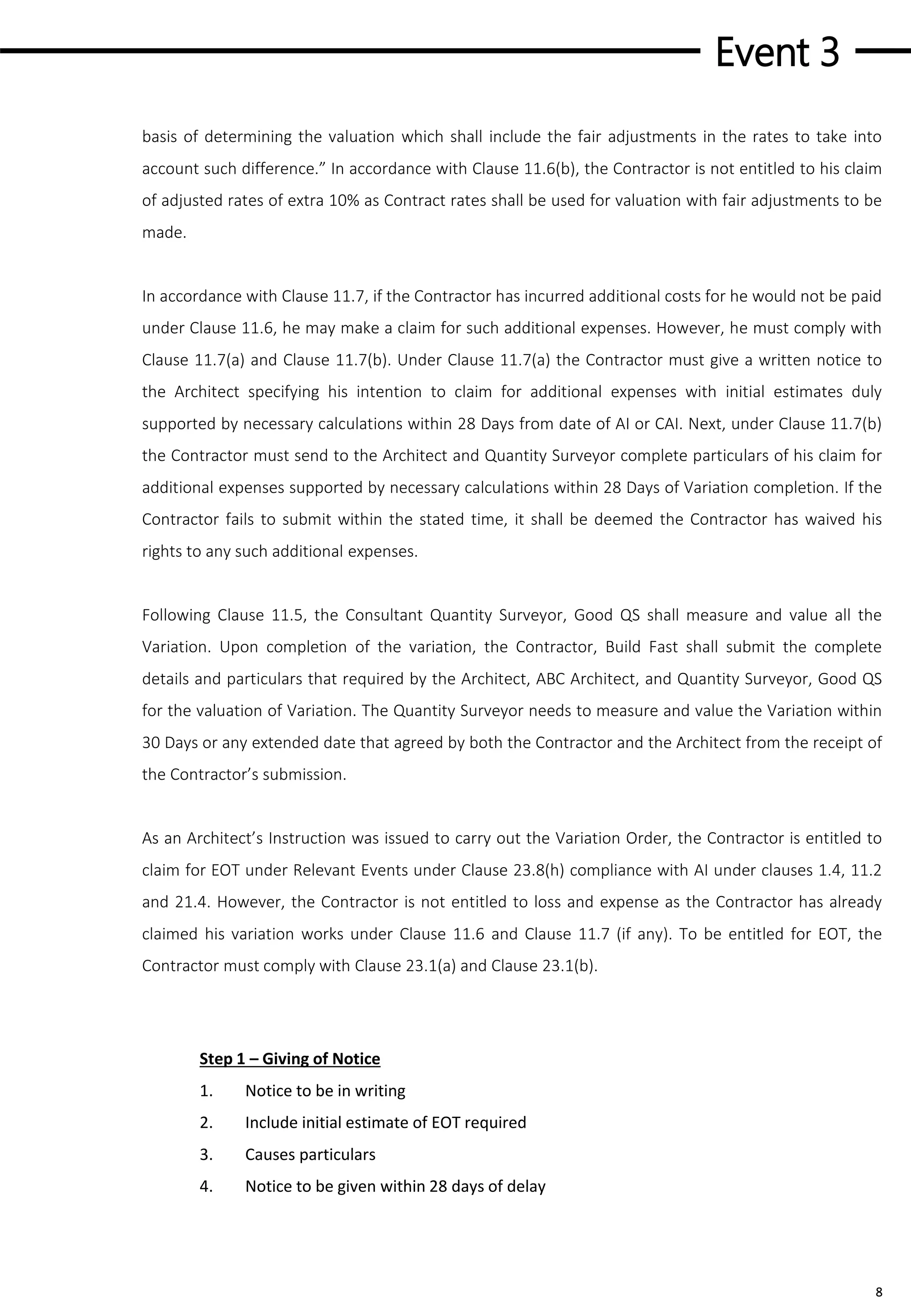 Event 3
8
basis of determining the valuation which shall include the fair adjustments in the rates to take into
account such difference.” In accordance with Clause 11.6(b), the Contractor is not entitled to his claim
of adjusted rates of extra 10% as Contract rates shall be used for valuation with fair adjustments to be
made.
In accordance with Clause 11.7, if the Contractor has incurred additional costs for he would not be paid
under Clause 11.6, he may make a claim for such additional expenses. However, he must comply with
Clause 11.7(a) and Clause 11.7(b). Under Clause 11.7(a) the Contractor must give a written notice to
the Architect specifying his intention to claim for additional expenses with initial estimates duly
supported by necessary calculations within 28 Days from date of AI or CAI. Next, under Clause 11.7(b)
the Contractor must send to the Architect and Quantity Surveyor complete particulars of his claim for
additional expenses supported by necessary calculations within 28 Days of Variation completion. If the
Contractor fails to submit within the stated time, it shall be deemed the Contractor has waived his
rights to any such additional expenses.
Following Clause 11.5, the Consultant Quantity Surveyor, Good QS shall measure and value all the
Variation. Upon completion of the variation, the Contractor, Build Fast shall submit the complete
details and particulars that required by the Architect, ABC Architect, and Quantity Surveyor, Good QS
for the valuation of Variation. The Quantity Surveyor needs to measure and value the Variation within
30 Days or any extended date that agreed by both the Contractor and the Architect from the receipt of
the Contractor’s submission.
As an Architect’s Instruction was issued to carry out the Variation Order, the Contractor is entitled to
claim for EOT under Relevant Events under Clause 23.8(h) compliance with AI under clauses 1.4, 11.2
and 21.4. However, the Contractor is not entitled to loss and expense as the Contractor has already
claimed his variation works under Clause 11.6 and Clause 11.7 (if any). To be entitled for EOT, the
Contractor must comply with Clause 23.1(a) and Clause 23.1(b).
Step 1 – Giving of Notice
1. Notice to be in writing
2. Include initial estimate of EOT required
3. Causes particulars
4. Notice to be given within 28 days of delay
 