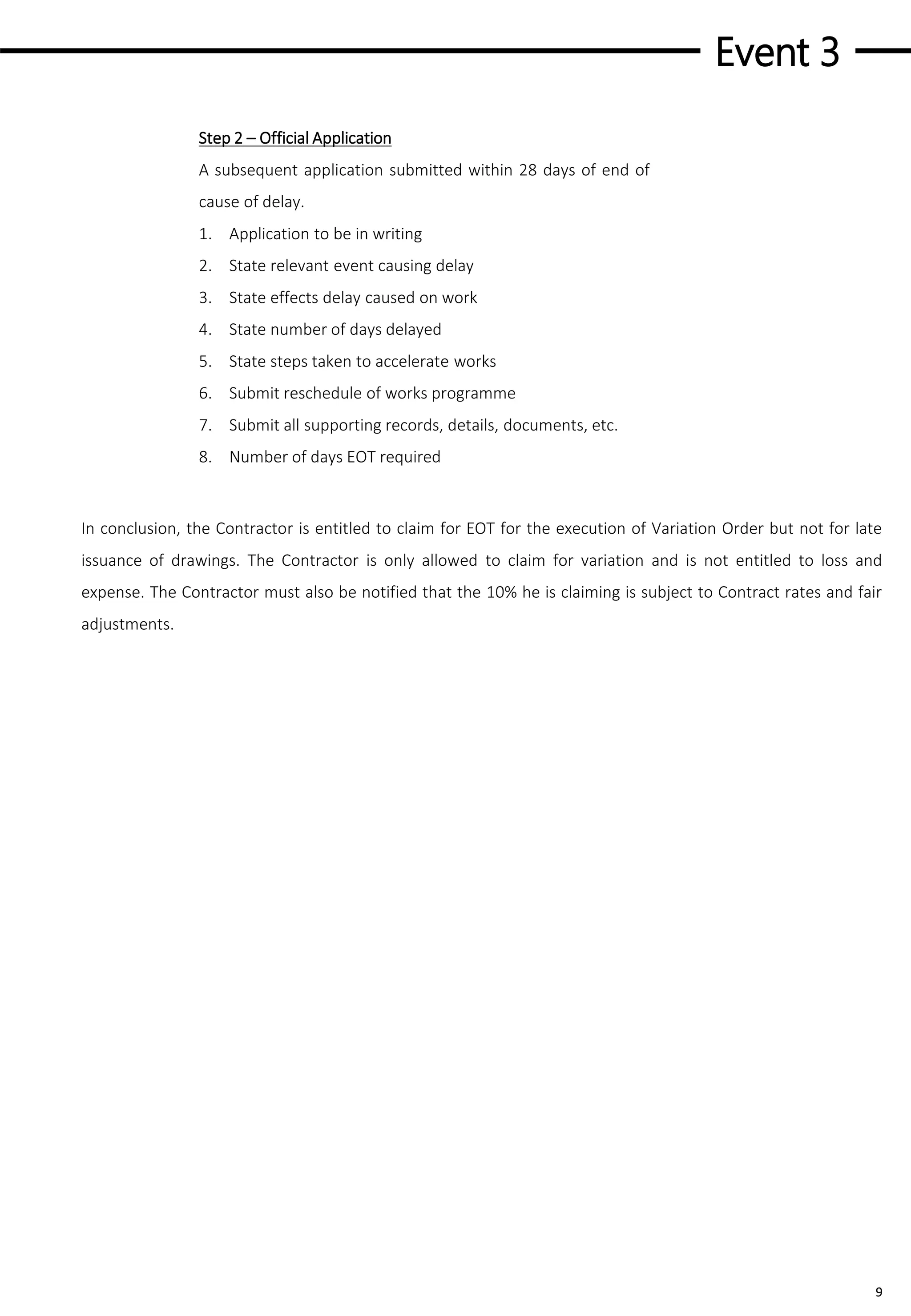Event 3
9
In conclusion, the Contractor is entitled to claim for EOT for the execution of Variation Order but not for late
issuance of drawings. The Contractor is only allowed to claim for variation and is not entitled to loss and
expense. The Contractor must also be notified that the 10% he is claiming is subject to Contract rates and fair
adjustments.
Step 2 – Official Application
A subsequent application submitted within 28 days of end of
cause of delay.
1. Application to be in writing
2. State relevant event causing delay
3. State effects delay caused on work
4. State number of days delayed
5. State steps taken to accelerate works
6. Submit reschedule of works programme
7. Submit all supporting records, details, documents, etc.
8. Number of days EOT required
 