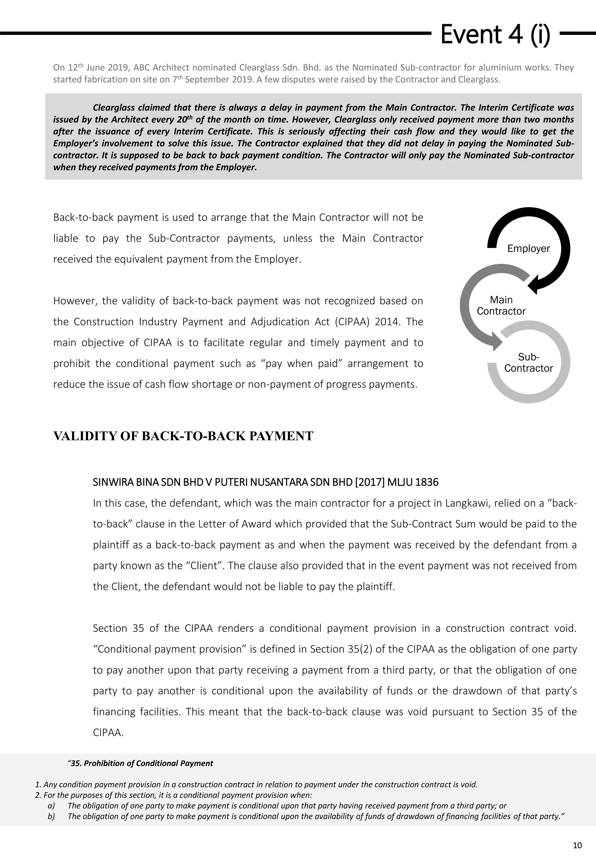 Event 4 (i)
10
Clearglass claimed that there is always a delay in payment from the Main Contractor. The Interim Certificate was
issued by the Architect every 20th of the month on time. However, Clearglass only received payment more than two months
after the issuance of every Interim Certificate. This is seriously affecting their cash flow and they would like to get the
Employer’s involvement to solve this issue. The Contractor explained that they did not delay in paying the Nominated Sub-
contractor. It is supposed to be back to back payment condition. The Contractor will only pay the Nominated Sub-contractor
when they received payments from the Employer.
Back-to-back payment is used to arrange that the Main Contractor will not be
liable to pay the Sub-Contractor payments, unless the Main Contractor
received the equivalent payment from the Employer.
However, the validity of back-to-back payment was not recognized based on
the Construction Industry Payment and Adjudication Act (CIPAA) 2014. The
main objective of CIPAA is to facilitate regular and timely payment and to
prohibit the conditional payment such as “pay when paid” arrangement to
reduce the issue of cash flow shortage or non-payment of progress payments.
VALIDITY OF BACK-TO-BACK PAYMENT
SINWIRA BINA SDN BHD V PUTERI NUSANTARA SDN BHD [2017] MLJU 1836
In this case, the defendant, which was the main contractor for a project in Langkawi, relied on a “back-
to-back” clause in the Letter of Award which provided that the Sub-Contract Sum would be paid to the
plaintiff as a back-to-back payment as and when the payment was received by the defendant from a
party known as the “Client”. The clause also provided that in the event payment was not received from
the Client, the defendant would not be liable to pay the plaintiff.
Section 35 of the CIPAA renders a conditional payment provision in a construction contract void.
“Conditional payment provision” is defined in Section 35(2) of the CIPAA as the obligation of one party
to pay another upon that party receiving a payment from a third party, or that the obligation of one
party to pay another is conditional upon the availability of funds or the drawdown of that party’s
financing facilities. This meant that the back-to-back clause was void pursuant to Section 35 of the
CIPAA.
On 12th June 2019, ABC Architect nominated Clearglass Sdn. Bhd. as the Nominated Sub-contractor for aluminium works. They
started fabrication on site on 7th September 2019. A few disputes were raised by the Contractor and Clearglass.
Employer
Main
Contractor
Sub-
Contractor
“35. Prohibition of Conditional Payment
1. Any condition payment provision in a construction contract in relation to payment under the construction contract is void.
2. For the purposes of this section, it is a conditional payment provision when:
a) The obligation of one party to make payment is conditional upon that party having received payment from a third party; or
b) The obligation of one party to make payment is conditional upon the availability of funds of drawdown of financing facilities of that party.”
 