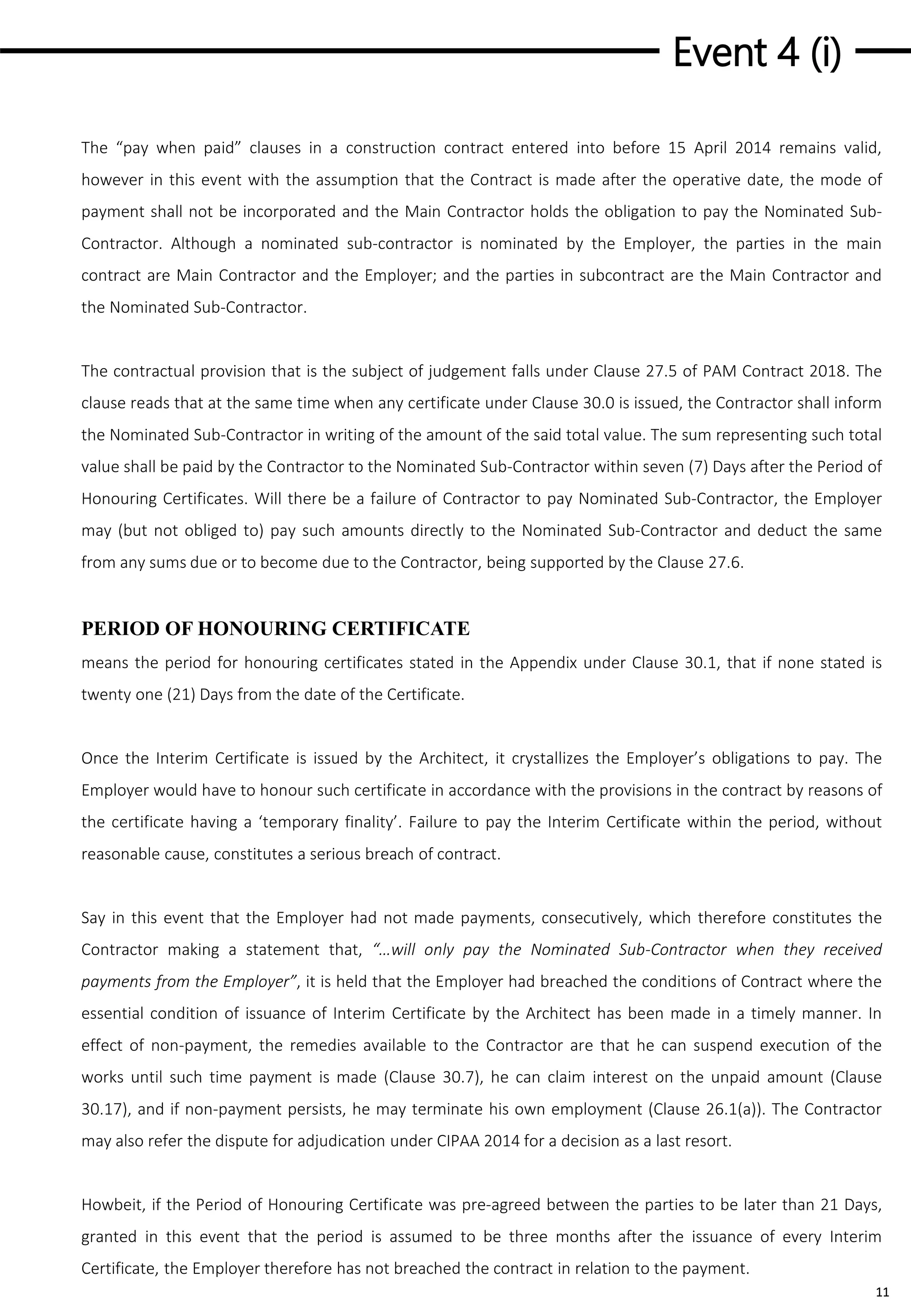 Event 4 (i)
11
The “pay when paid” clauses in a construction contract entered into before 15 April 2014 remains valid,
however in this event with the assumption that the Contract is made after the operative date, the mode of
payment shall not be incorporated and the Main Contractor holds the obligation to pay the Nominated Sub-
Contractor. Although a nominated sub-contractor is nominated by the Employer, the parties in the main
contract are Main Contractor and the Employer; and the parties in subcontract are the Main Contractor and
the Nominated Sub-Contractor.
The contractual provision that is the subject of judgement falls under Clause 27.5 of PAM Contract 2018. The
clause reads that at the same time when any certificate under Clause 30.0 is issued, the Contractor shall inform
the Nominated Sub-Contractor in writing of the amount of the said total value. The sum representing such total
value shall be paid by the Contractor to the Nominated Sub-Contractor within seven (7) Days after the Period of
Honouring Certificates. Will there be a failure of Contractor to pay Nominated Sub-Contractor, the Employer
may (but not obliged to) pay such amounts directly to the Nominated Sub-Contractor and deduct the same
from any sums due or to become due to the Contractor, being supported by the Clause 27.6.
PERIOD OF HONOURING CERTIFICATE
means the period for honouring certificates stated in the Appendix under Clause 30.1, that if none stated is
twenty one (21) Days from the date of the Certificate.
Once the Interim Certificate is issued by the Architect, it crystallizes the Employer’s obligations to pay. The
Employer would have to honour such certificate in accordance with the provisions in the contract by reasons of
the certificate having a ‘temporary finality’. Failure to pay the Interim Certificate within the period, without
reasonable cause, constitutes a serious breach of contract.
Say in this event that the Employer had not made payments, consecutively, which therefore constitutes the
Contractor making a statement that, “…will only pay the Nominated Sub-Contractor when they received
payments from the Employer”, it is held that the Employer had breached the conditions of Contract where the
essential condition of issuance of Interim Certificate by the Architect has been made in a timely manner. In
effect of non-payment, the remedies available to the Contractor are that he can suspend execution of the
works until such time payment is made (Clause 30.7), he can claim interest on the unpaid amount (Clause
30.17), and if non-payment persists, he may terminate his own employment (Clause 26.1(a)). The Contractor
may also refer the dispute for adjudication under CIPAA 2014 for a decision as a last resort.
Howbeit, if the Period of Honouring Certificate was pre-agreed between the parties to be later than 21 Days,
granted in this event that the period is assumed to be three months after the issuance of every Interim
Certificate, the Employer therefore has not breached the contract in relation to the payment.
 