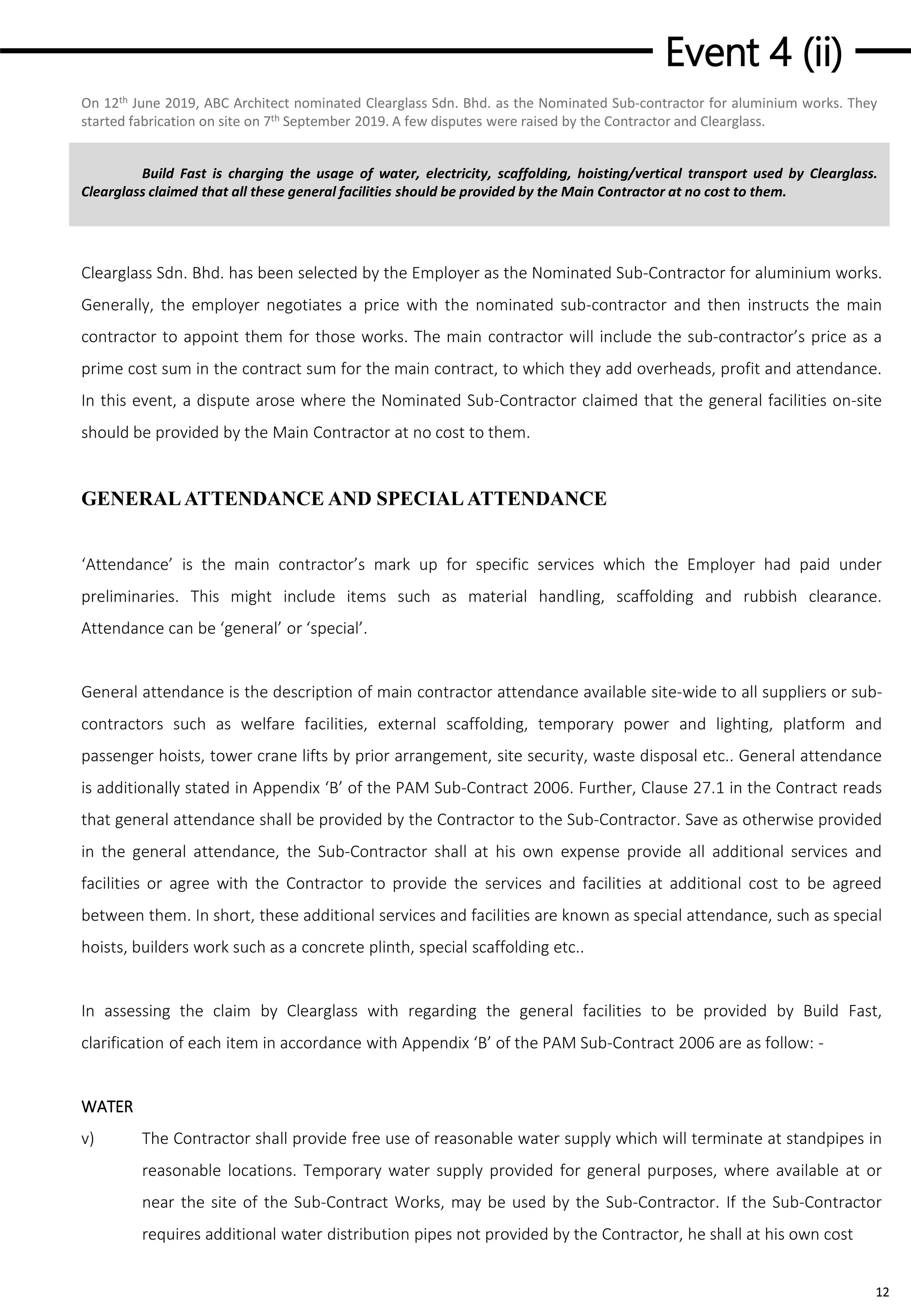 Event 4 (ii)
12
Build Fast is charging the usage of water, electricity, scaffolding, hoisting/vertical transport used by Clearglass.
Clearglass claimed that all these general facilities should be provided by the Main Contractor at no cost to them.
On 12th June 2019, ABC Architect nominated Clearglass Sdn. Bhd. as the Nominated Sub-contractor for aluminium works. They
started fabrication on site on 7th September 2019. A few disputes were raised by the Contractor and Clearglass.
Clearglass Sdn. Bhd. has been selected by the Employer as the Nominated Sub-Contractor for aluminium works.
Generally, the employer negotiates a price with the nominated sub-contractor and then instructs the main
contractor to appoint them for those works. The main contractor will include the sub-contractor’s price as a
prime cost sum in the contract sum for the main contract, to which they add overheads, profit and attendance.
In this event, a dispute arose where the Nominated Sub-Contractor claimed that the general facilities on-site
should be provided by the Main Contractor at no cost to them.
GENERALATTENDANCE AND SPECIALATTENDANCE
‘Attendance’ is the main contractor’s mark up for specific services which the Employer had paid under
preliminaries. This might include items such as material handling, scaffolding and rubbish clearance.
Attendance can be ‘general’ or ‘special’.
General attendance is the description of main contractor attendance available site-wide to all suppliers or sub-
contractors such as welfare facilities, external scaffolding, temporary power and lighting, platform and
passenger hoists, tower crane lifts by prior arrangement, site security, waste disposal etc.. General attendance
is additionally stated in Appendix ‘B’ of the PAM Sub-Contract 2006. Further, Clause 27.1 in the Contract reads
that general attendance shall be provided by the Contractor to the Sub-Contractor. Save as otherwise provided
in the general attendance, the Sub-Contractor shall at his own expense provide all additional services and
facilities or agree with the Contractor to provide the services and facilities at additional cost to be agreed
between them. In short, these additional services and facilities are known as special attendance, such as special
hoists, builders work such as a concrete plinth, special scaffolding etc..
In assessing the claim by Clearglass with regarding the general facilities to be provided by Build Fast,
clarification of each item in accordance with Appendix ‘B’ of the PAM Sub-Contract 2006 are as follow: -
WATER
v) The Contractor shall provide free use of reasonable water supply which will terminate at standpipes in
reasonable locations. Temporary water supply provided for general purposes, where available at or
near the site of the Sub-Contract Works, may be used by the Sub-Contractor. If the Sub-Contractor
requires additional water distribution pipes not provided by the Contractor, he shall at his own cost
 