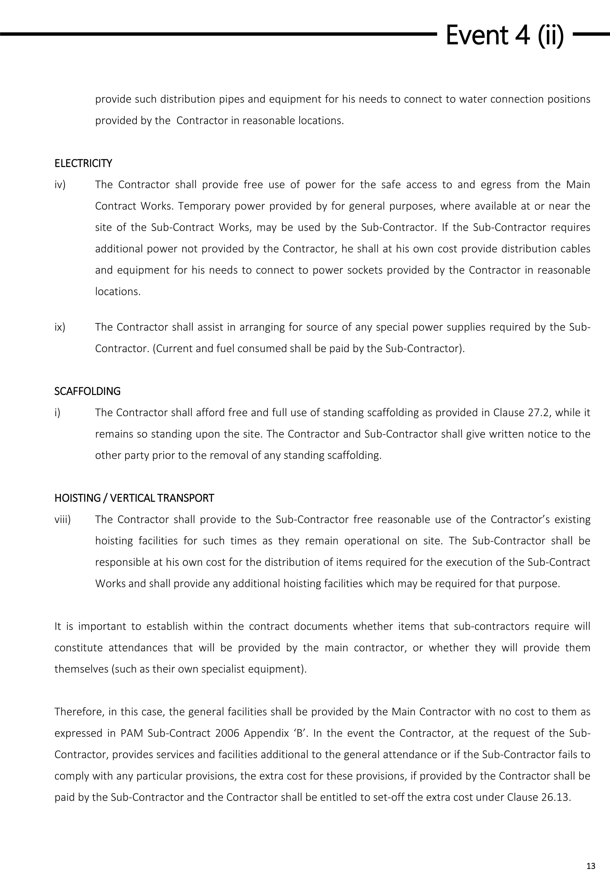 Event 4 (ii)
13
provide such distribution pipes and equipment for his needs to connect to water connection positions
provided by the Contractor in reasonable locations.
ELECTRICITY
iv) The Contractor shall provide free use of power for the safe access to and egress from the Main
Contract Works. Temporary power provided by for general purposes, where available at or near the
site of the Sub-Contract Works, may be used by the Sub-Contractor. If the Sub-Contractor requires
additional power not provided by the Contractor, he shall at his own cost provide distribution cables
and equipment for his needs to connect to power sockets provided by the Contractor in reasonable
locations.
ix) The Contractor shall assist in arranging for source of any special power supplies required by the Sub-
Contractor. (Current and fuel consumed shall be paid by the Sub-Contractor).
SCAFFOLDING
i) The Contractor shall afford free and full use of standing scaffolding as provided in Clause 27.2, while it
remains so standing upon the site. The Contractor and Sub-Contractor shall give written notice to the
other party prior to the removal of any standing scaffolding.
HOISTING / VERTICAL TRANSPORT
viii) The Contractor shall provide to the Sub-Contractor free reasonable use of the Contractor’s existing
hoisting facilities for such times as they remain operational on site. The Sub-Contractor shall be
responsible at his own cost for the distribution of items required for the execution of the Sub-Contract
Works and shall provide any additional hoisting facilities which may be required for that purpose.
It is important to establish within the contract documents whether items that sub-contractors require will
constitute attendances that will be provided by the main contractor, or whether they will provide them
themselves (such as their own specialist equipment).
Therefore, in this case, the general facilities shall be provided by the Main Contractor with no cost to them as
expressed in PAM Sub-Contract 2006 Appendix ‘B’. In the event the Contractor, at the request of the Sub-
Contractor, provides services and facilities additional to the general attendance or if the Sub-Contractor fails to
comply with any particular provisions, the extra cost for these provisions, if provided by the Contractor shall be
paid by the Sub-Contractor and the Contractor shall be entitled to set-off the extra cost under Clause 26.13.
 