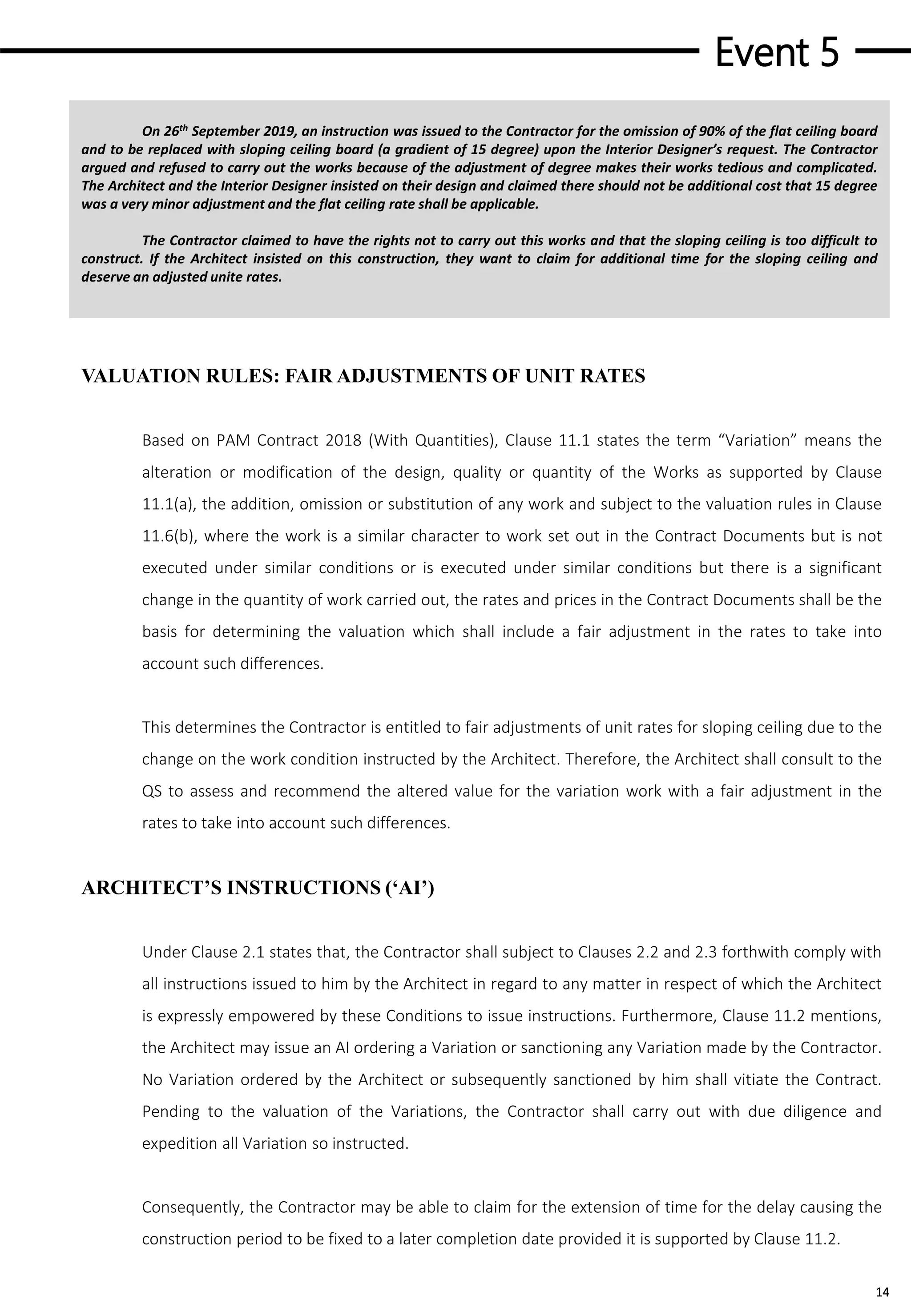 Event 5
14
On 26th September 2019, an instruction was issued to the Contractor for the omission of 90% of the flat ceiling board
and to be replaced with sloping ceiling board (a gradient of 15 degree) upon the Interior Designer’s request. The Contractor
argued and refused to carry out the works because of the adjustment of degree makes their works tedious and complicated.
The Architect and the Interior Designer insisted on their design and claimed there should not be additional cost that 15 degree
was a very minor adjustment and the flat ceiling rate shall be applicable.
The Contractor claimed to have the rights not to carry out this works and that the sloping ceiling is too difficult to
construct. If the Architect insisted on this construction, they want to claim for additional time for the sloping ceiling and
deserve an adjusted unite rates.
VALUATION RULES: FAIR ADJUSTMENTS OF UNIT RATES
Based on PAM Contract 2018 (With Quantities), Clause 11.1 states the term “Variation” means the
alteration or modification of the design, quality or quantity of the Works as supported by Clause
11.1(a), the addition, omission or substitution of any work and subject to the valuation rules in Clause
11.6(b), where the work is a similar character to work set out in the Contract Documents but is not
executed under similar conditions or is executed under similar conditions but there is a significant
change in the quantity of work carried out, the rates and prices in the Contract Documents shall be the
basis for determining the valuation which shall include a fair adjustment in the rates to take into
account such differences.
This determines the Contractor is entitled to fair adjustments of unit rates for sloping ceiling due to the
change on the work condition instructed by the Architect. Therefore, the Architect shall consult to the
QS to assess and recommend the altered value for the variation work with a fair adjustment in the
rates to take into account such differences.
ARCHITECT’S INSTRUCTIONS (‘AI’)
Under Clause 2.1 states that, the Contractor shall subject to Clauses 2.2 and 2.3 forthwith comply with
all instructions issued to him by the Architect in regard to any matter in respect of which the Architect
is expressly empowered by these Conditions to issue instructions. Furthermore, Clause 11.2 mentions,
the Architect may issue an AI ordering a Variation or sanctioning any Variation made by the Contractor.
No Variation ordered by the Architect or subsequently sanctioned by him shall vitiate the Contract.
Pending to the valuation of the Variations, the Contractor shall carry out with due diligence and
expedition all Variation so instructed.
Consequently, the Contractor may be able to claim for the extension of time for the delay causing the
construction period to be fixed to a later completion date provided it is supported by Clause 11.2.
 