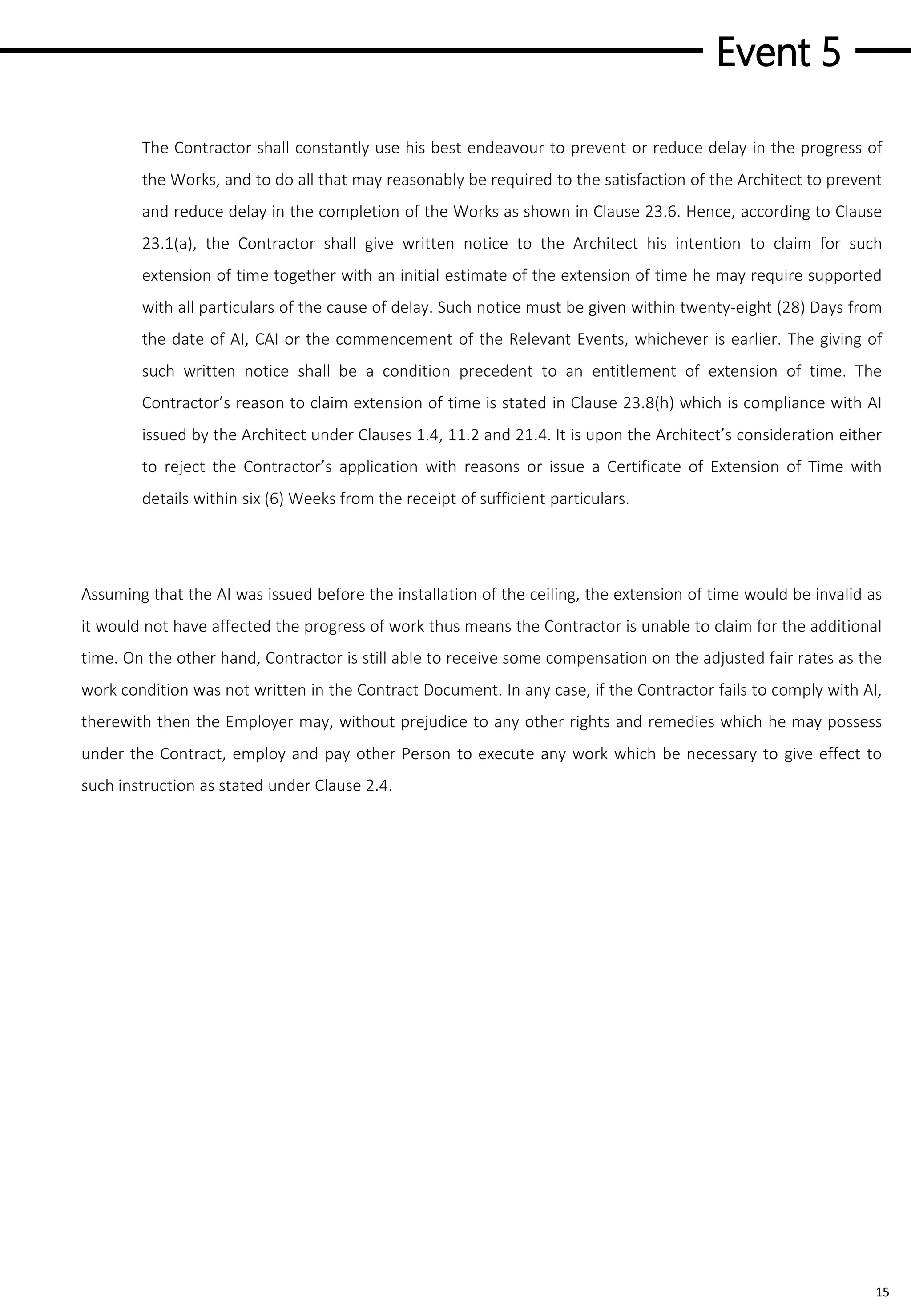 Event 5
15
The Contractor shall constantly use his best endeavour to prevent or reduce delay in the progress of
the Works, and to do all that may reasonably be required to the satisfaction of the Architect to prevent
and reduce delay in the completion of the Works as shown in Clause 23.6. Hence, according to Clause
23.1(a), the Contractor shall give written notice to the Architect his intention to claim for such
extension of time together with an initial estimate of the extension of time he may require supported
with all particulars of the cause of delay. Such notice must be given within twenty-eight (28) Days from
the date of AI, CAI or the commencement of the Relevant Events, whichever is earlier. The giving of
such written notice shall be a condition precedent to an entitlement of extension of time. The
Contractor’s reason to claim extension of time is stated in Clause 23.8(h) which is compliance with AI
issued by the Architect under Clauses 1.4, 11.2 and 21.4. It is upon the Architect’s consideration either
to reject the Contractor’s application with reasons or issue a Certificate of Extension of Time with
details within six (6) Weeks from the receipt of sufficient particulars.
Assuming that the AI was issued before the installation of the ceiling, the extension of time would be invalid as
it would not have affected the progress of work thus means the Contractor is unable to claim for the additional
time. On the other hand, Contractor is still able to receive some compensation on the adjusted fair rates as the
work condition was not written in the Contract Document. In any case, if the Contractor fails to comply with AI,
therewith then the Employer may, without prejudice to any other rights and remedies which he may possess
under the Contract, employ and pay other Person to execute any work which be necessary to give effect to
such instruction as stated under Clause 2.4.
 