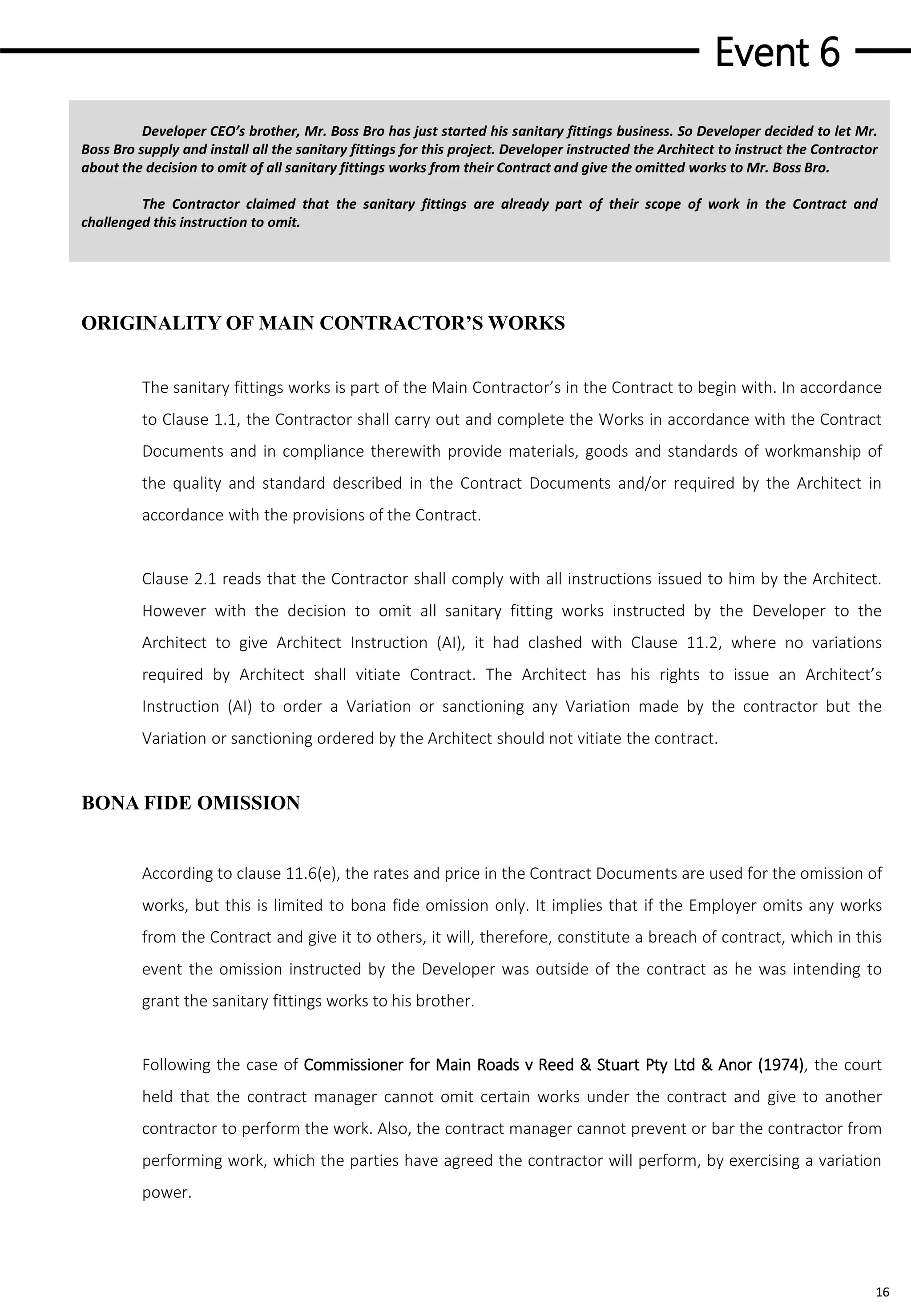 Event 6
16
Developer CEO’s brother, Mr. Boss Bro has just started his sanitary fittings business. So Developer decided to let Mr.
Boss Bro supply and install all the sanitary fittings for this project. Developer instructed the Architect to instruct the Contractor
about the decision to omit of all sanitary fittings works from their Contract and give the omitted works to Mr. Boss Bro.
The Contractor claimed that the sanitary fittings are already part of their scope of work in the Contract and
challenged this instruction to omit.
ORIGINALITY OF MAIN CONTRACTOR’S WORKS
The sanitary fittings works is part of the Main Contractor’s in the Contract to begin with. In accordance
to Clause 1.1, the Contractor shall carry out and complete the Works in accordance with the Contract
Documents and in compliance therewith provide materials, goods and standards of workmanship of
the quality and standard described in the Contract Documents and/or required by the Architect in
accordance with the provisions of the Contract.
Clause 2.1 reads that the Contractor shall comply with all instructions issued to him by the Architect.
However with the decision to omit all sanitary fitting works instructed by the Developer to the
Architect to give Architect Instruction (AI), it had clashed with Clause 11.2, where no variations
required by Architect shall vitiate Contract. The Architect has his rights to issue an Architect’s
Instruction (AI) to order a Variation or sanctioning any Variation made by the contractor but the
Variation or sanctioning ordered by the Architect should not vitiate the contract.
BONA FIDE OMISSION
According to clause 11.6(e), the rates and price in the Contract Documents are used for the omission of
works, but this is limited to bona fide omission only. It implies that if the Employer omits any works
from the Contract and give it to others, it will, therefore, constitute a breach of contract, which in this
event the omission instructed by the Developer was outside of the contract as he was intending to
grant the sanitary fittings works to his brother.
Following the case of Commissioner for Main Roads v Reed & Stuart Pty Ltd & Anor (1974), the court
held that the contract manager cannot omit certain works under the contract and give to another
contractor to perform the work. Also, the contract manager cannot prevent or bar the contractor from
performing work, which the parties have agreed the contractor will perform, by exercising a variation
power.
 