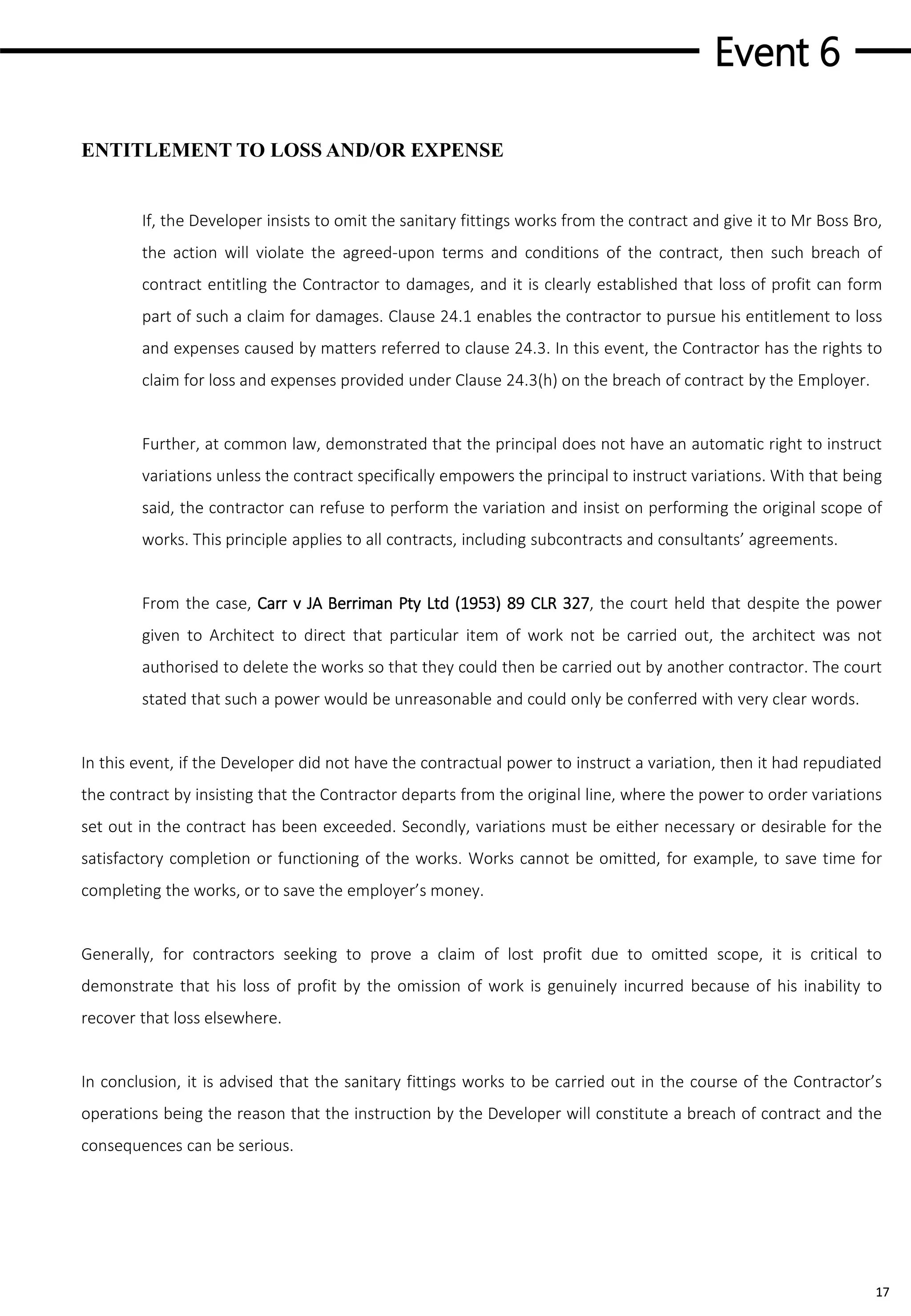 Event 6
17
ENTITLEMENT TO LOSS AND/OR EXPENSE
If, the Developer insists to omit the sanitary fittings works from the contract and give it to Mr Boss Bro,
the action will violate the agreed-upon terms and conditions of the contract, then such breach of
contract entitling the Contractor to damages, and it is clearly established that loss of profit can form
part of such a claim for damages. Clause 24.1 enables the contractor to pursue his entitlement to loss
and expenses caused by matters referred to clause 24.3. In this event, the Contractor has the rights to
claim for loss and expenses provided under Clause 24.3(h) on the breach of contract by the Employer.
Further, at common law, demonstrated that the principal does not have an automatic right to instruct
variations unless the contract specifically empowers the principal to instruct variations. With that being
said, the contractor can refuse to perform the variation and insist on performing the original scope of
works. This principle applies to all contracts, including subcontracts and consultants’ agreements.
From the case, Carr v JA Berriman Pty Ltd (1953) 89 CLR 327, the court held that despite the power
given to Architect to direct that particular item of work not be carried out, the architect was not
authorised to delete the works so that they could then be carried out by another contractor. The court
stated that such a power would be unreasonable and could only be conferred with very clear words.
In this event, if the Developer did not have the contractual power to instruct a variation, then it had repudiated
the contract by insisting that the Contractor departs from the original line, where the power to order variations
set out in the contract has been exceeded. Secondly, variations must be either necessary or desirable for the
satisfactory completion or functioning of the works. Works cannot be omitted, for example, to save time for
completing the works, or to save the employer’s money.
Generally, for contractors seeking to prove a claim of lost profit due to omitted scope, it is critical to
demonstrate that his loss of profit by the omission of work is genuinely incurred because of his inability to
recover that loss elsewhere.
In conclusion, it is advised that the sanitary fittings works to be carried out in the course of the Contractor’s
operations being the reason that the instruction by the Developer will constitute a breach of contract and the
consequences can be serious.
 