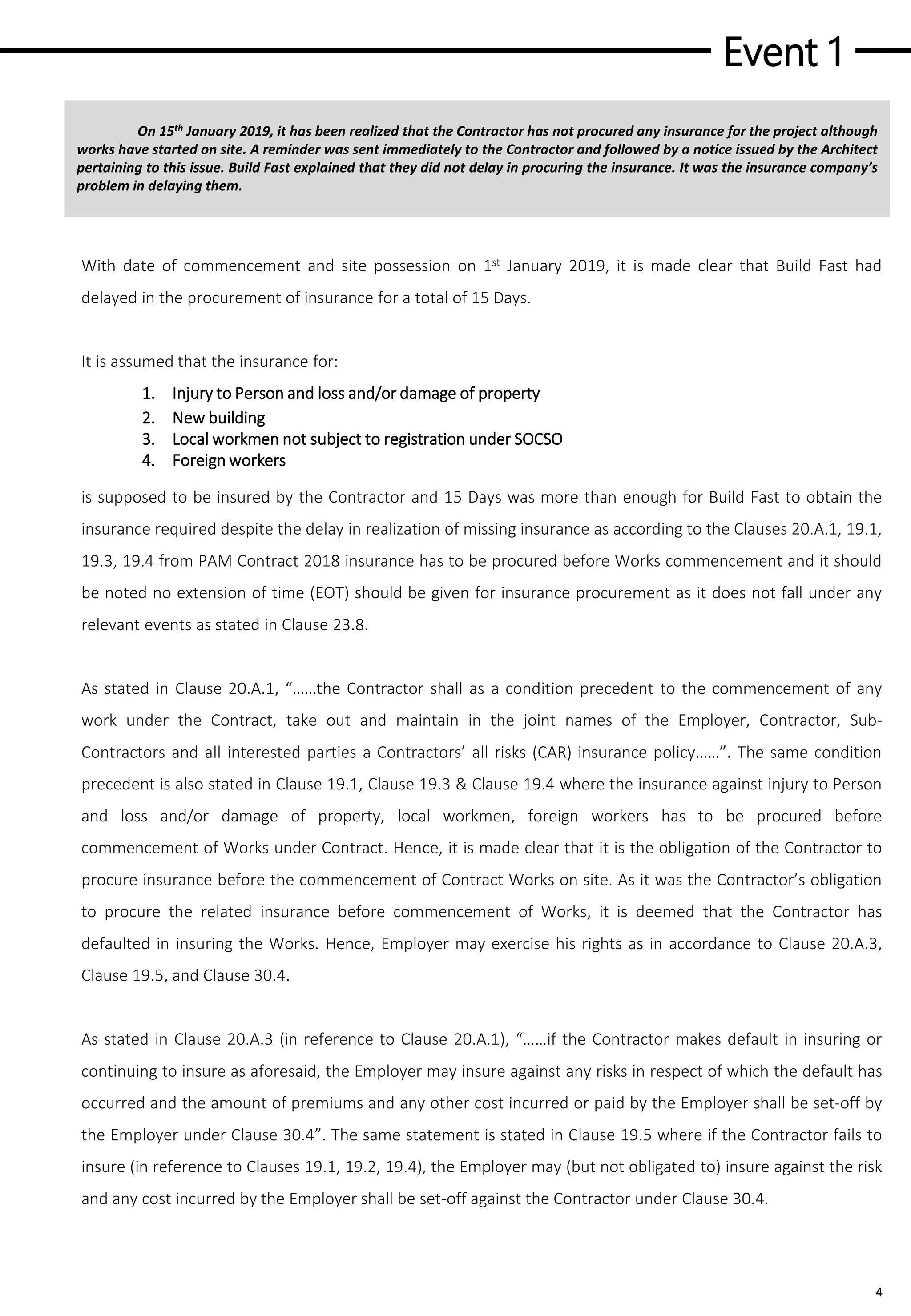 Event 1
4
On 15th January 2019, it has been realized that the Contractor has not procured any insurance for the project although
works have started on site. A reminder was sent immediately to the Contractor and followed by a notice issued by the Architect
pertaining to this issue. Build Fast explained that they did not delay in procuring the insurance. It was the insurance company’s
problem in delaying them.
With date of commencement and site possession on 1st January 2019, it is made clear that Build Fast had
delayed in the procurement of insurance for a total of 15 Days.
It is assumed that the insurance for:
1. Injury to Person and loss and/or damage of property
2. New building
3. Local workmen not subject to registration under SOCSO
4. Foreign workers
ASD
is supposed to be insured by the Contractor and 15 Days was more than enough for Build Fast to obtain the
insurance required despite the delay in realization of missing insurance as according to the Clauses 20.A.1, 19.1,
19.3, 19.4 from PAM Contract 2018 insurance has to be procured before Works commencement and it should
be noted no extension of time (EOT) should be given for insurance procurement as it does not fall under any
relevant events as stated in Clause 23.8.
As stated in Clause 20.A.1, “……the Contractor shall as a condition precedent to the commencement of any
work under the Contract, take out and maintain in the joint names of the Employer, Contractor, Sub-
Contractors and all interested parties a Contractors’ all risks (CAR) insurance policy……”. The same condition
precedent is also stated in Clause 19.1, Clause 19.3 & Clause 19.4 where the insurance against injury to Person
and loss and/or damage of property, local workmen, foreign workers has to be procured before
commencement of Works under Contract. Hence, it is made clear that it is the obligation of the Contractor to
procure insurance before the commencement of Contract Works on site. As it was the Contractor’s obligation
to procure the related insurance before commencement of Works, it is deemed that the Contractor has
defaulted in insuring the Works. Hence, Employer may exercise his rights as in accordance to Clause 20.A.3,
Clause 19.5, and Clause 30.4.
As stated in Clause 20.A.3 (in reference to Clause 20.A.1), “……if the Contractor makes default in insuring or
continuing to insure as aforesaid, the Employer may insure against any risks in respect of which the default has
occurred and the amount of premiums and any other cost incurred or paid by the Employer shall be set-off by
the Employer under Clause 30.4”. The same statement is stated in Clause 19.5 where if the Contractor fails to
insure (in reference to Clauses 19.1, 19.2, 19.4), the Employer may (but not obligated to) insure against the risk
and any cost incurred by the Employer shall be set-off against the Contractor under Clause 30.4.
 
