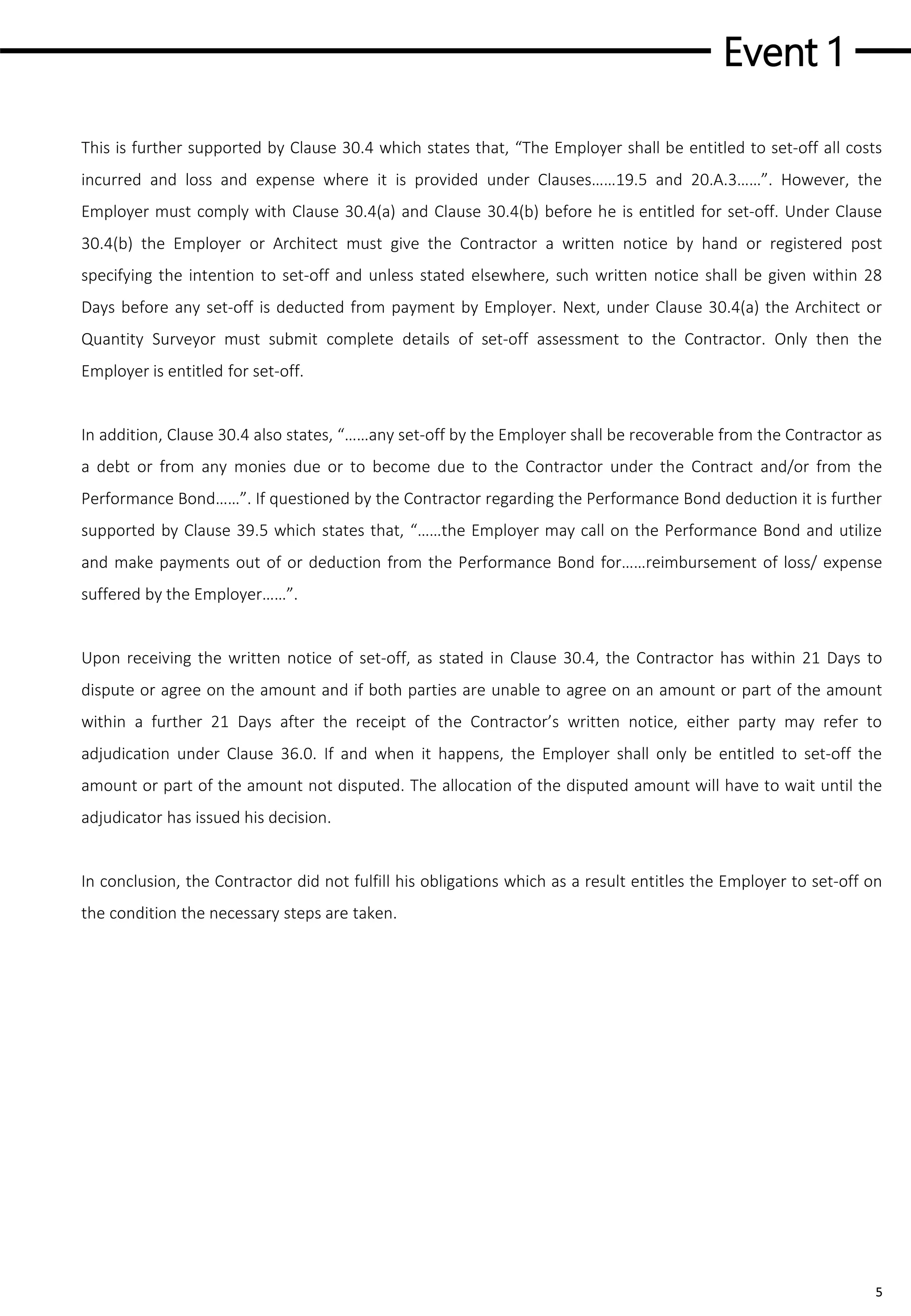 Event 1
5
This is further supported by Clause 30.4 which states that, “The Employer shall be entitled to set-off all costs
incurred and loss and expense where it is provided under Clauses……19.5 and 20.A.3……”. However, the
Employer must comply with Clause 30.4(a) and Clause 30.4(b) before he is entitled for set-off. Under Clause
30.4(b) the Employer or Architect must give the Contractor a written notice by hand or registered post
specifying the intention to set-off and unless stated elsewhere, such written notice shall be given within 28
Days before any set-off is deducted from payment by Employer. Next, under Clause 30.4(a) the Architect or
Quantity Surveyor must submit complete details of set-off assessment to the Contractor. Only then the
Employer is entitled for set-off.
In addition, Clause 30.4 also states, “……any set-off by the Employer shall be recoverable from the Contractor as
a debt or from any monies due or to become due to the Contractor under the Contract and/or from the
Performance Bond……”. If questioned by the Contractor regarding the Performance Bond deduction it is further
supported by Clause 39.5 which states that, “……the Employer may call on the Performance Bond and utilize
and make payments out of or deduction from the Performance Bond for……reimbursement of loss/ expense
suffered by the Employer……”.
Upon receiving the written notice of set-off, as stated in Clause 30.4, the Contractor has within 21 Days to
dispute or agree on the amount and if both parties are unable to agree on an amount or part of the amount
within a further 21 Days after the receipt of the Contractor’s written notice, either party may refer to
adjudication under Clause 36.0. If and when it happens, the Employer shall only be entitled to set-off the
amount or part of the amount not disputed. The allocation of the disputed amount will have to wait until the
adjudicator has issued his decision.
In conclusion, the Contractor did not fulfill his obligations which as a result entitles the Employer to set-off on
the condition the necessary steps are taken.
 