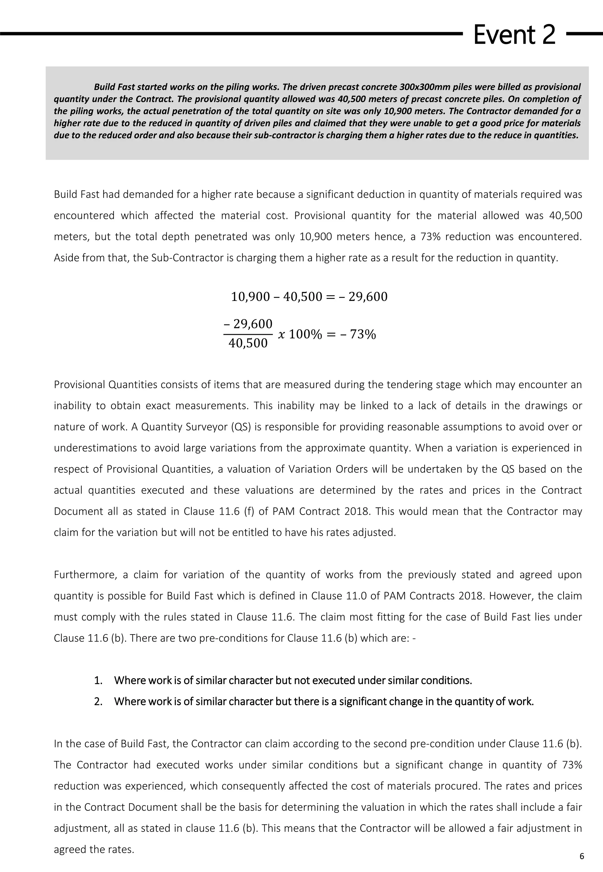 Event 2
6
Build Fast started works on the piling works. The driven precast concrete 300x300mm piles were billed as provisional
quantity under the Contract. The provisional quantity allowed was 40,500 meters of precast concrete piles. On completion of
the piling works, the actual penetration of the total quantity on site was only 10,900 meters. The Contractor demanded for a
higher rate due to the reduced in quantity of driven piles and claimed that they were unable to get a good price for materials
due to the reduced order and also because their sub-contractor is charging them a higher rates due to the reduce in quantities.
Build Fast had demanded for a higher rate because a significant deduction in quantity of materials required was
encountered which affected the material cost. Provisional quantity for the material allowed was 40,500
meters, but the total depth penetrated was only 10,900 meters hence, a 73% reduction was encountered.
Aside from that, the Sub-Contractor is charging them a higher rate as a result for the reduction in quantity.
Provisional Quantities consists of items that are measured during the tendering stage which may encounter an
inability to obtain exact measurements. This inability may be linked to a lack of details in the drawings or
nature of work. A Quantity Surveyor (QS) is responsible for providing reasonable assumptions to avoid over or
underestimations to avoid large variations from the approximate quantity. When a variation is experienced in
respect of Provisional Quantities, a valuation of Variation Orders will be undertaken by the QS based on the
actual quantities executed and these valuations are determined by the rates and prices in the Contract
Document all as stated in Clause 11.6 (f) of PAM Contract 2018. This would mean that the Contractor may
claim for the variation but will not be entitled to have his rates adjusted.
Furthermore, a claim for variation of the quantity of works from the previously stated and agreed upon
quantity is possible for Build Fast which is defined in Clause 11.0 of PAM Contracts 2018. However, the claim
must comply with the rules stated in Clause 11.6. The claim most fitting for the case of Build Fast lies under
Clause 11.6 (b). There are two pre-conditions for Clause 11.6 (b) which are: -
1. Where work is of similar character but not executed under similar conditions.
2. Where work is of similar character but there is a significant change in the quantity of work.
In the case of Build Fast, the Contractor can claim according to the second pre-condition under Clause 11.6 (b).
The Contractor had executed works under similar conditions but a significant change in quantity of 73%
reduction was experienced, which consequently affected the cost of materials procured. The rates and prices
in the Contract Document shall be the basis for determining the valuation in which the rates shall include a fair
adjustment, all as stated in clause 11.6 (b). This means that the Contractor will be allowed a fair adjustment in
agreed the rates.
– 29,600
40,500
𝑥 100% = – 73%
10,900 – 40,500 = – 29,600
 