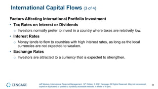Jeff Madura, International Financial Management, 14th Edition. © 2021 Cengage. All Rights Reserved. May not be scanned,
copied or duplicated, or posted to a publicly accessible website, in whole or in part.
International Capital Flows (3 of 4)
Factors Affecting International Portfolio Investment
• Tax Rates on Interest or Dividends
o Investors normally prefer to invest in a country where taxes are relatively low.
• Interest Rates
o Money tends to flow to countries with high interest rates, as long as the local
currencies are not expected to weaken.
• Exchange Rates
o Investors are attracted to a currency that is expected to strengthen.
35
 