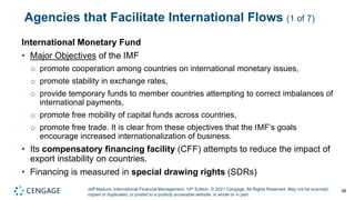 Jeff Madura, International Financial Management, 14th Edition. © 2021 Cengage. All Rights Reserved. May not be scanned,
copied or duplicated, or posted to a publicly accessible website, in whole or in part.
Agencies that Facilitate International Flows (1 of 7)
International Monetary Fund
• Major Objectives of the IMF
o promote cooperation among countries on international monetary issues,
o promote stability in exchange rates,
o provide temporary funds to member countries attempting to correct imbalances of
international payments,
o promote free mobility of capital funds across countries,
o promote free trade. It is clear from these objectives that the IMF’s goals
encourage increased internationalization of business.
• Its compensatory financing facility (CFF) attempts to reduce the impact of
export instability on countries.
• Financing is measured in special drawing rights (SDRs)
38
 