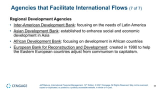 Jeff Madura, International Financial Management, 14th Edition. © 2021 Cengage. All Rights Reserved. May not be scanned,
copied or duplicated, or posted to a publicly accessible website, in whole or in part.
Agencies that Facilitate International Flows (7 of 7)
Regional Development Agencies
• Inter-American Development Bank: focusing on the needs of Latin America
• Asian Development Bank: established to enhance social and economic
development in Asia
• African Development Bank: focusing on development in African countries
• European Bank for Reconstruction and Development: created in 1990 to help
the Eastern European countries adjust from communism to capitalism.
44
 