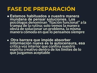 FASE DE PREPARACIÓN
● Estamos habituados a nuestra manera
mundana de pensar soluciones. Los
psicólogos denominan “fijación funcional” a la
trampa de la rutina; solo vemos la manera
obvia de solucionar un problema, la misma
manera cómoda en que lo pensamos siempre
● Otra barrera que impide absorber
información nueva es la autocensura, esa
crítica voz interior que confina nuestro
espíritu creativo dentro de los límites de lo
que juzgamos aceptable
 