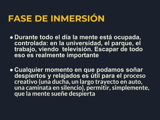 FASE DE INMERSIÓN
● Durante todo el día la mente está ocupada,
controlada: en la universidad, el parque, el
trabajo, viendo televisión. Escapar de todo
eso es realmente importante
● Cualquier momento en que podamos soñar
despiertos y relajados es útil para el proceso
creativo (una ducha, un largo trayecto en auto,
una caminata en silencio), permitir, simplemente,
que la mente sueñe despierta
 