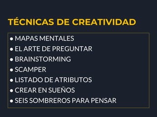TÉCNICAS DE CREATIVIDAD
● MAPAS MENTALES
● EL ARTE DE PREGUNTAR
● BRAINSTORMING
● SCAMPER
● LISTADO DE ATRIBUTOS
● CREAR EN SUEÑOS
● SEIS SOMBREROS PARA PENSAR
 