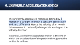 6. uniformly accelerated motion
The uniformly accelerated motion is defined by a
motion in a straight line with a constant acceleration
and zero difference. Hence the velocity of an item in
this movement continually changes depending on the
velocity direction
In general, a uniformly accelerated motion is the one in
which the acceleration of the particle throughout the
motion is uniform
 