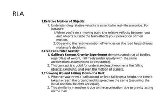 RLA
1.Relative Motion of Objects:
1. Understanding relative velocity is essential in real-life scenarios. For
instance:
1. When you’re on a moving train, the relative velocity between you
and objects outside the train affects your perception of their
motion.
2. Observing the relative motion of vehicles on the road helps drivers
make safe decisions.
2.Free Fall Under Gravity:
1. Galileo’s Famous Gravity Experiment demonstrated that all bodies,
regardless of weight, fall freely under gravity with the same
acceleration (assuming no air resistance).
2. This concept is crucial for understanding phenomena like falling
objects, skydiving, and even the motion of planets.
3.Throwing Up and Falling Down of a Ball:
1. Whether you throw a ball upward or let it fall from a height, the time it
takes to reach the ground and its speed are the same (assuming the
initial and final heights are equal).
2. This similarity in motion is due to the acceleration due to gravity acting
 