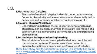 CCL
1.Mathematics - Calculus:
1.The study of motion in physics is deeply connected to calculus.
Concepts like velocity and acceleration are fundamentally tied to
derivatives and integrals, which are core topics in calculus.
2.Biology - Human Physiology:
1.Understanding motion is crucial in sports science and human
physiology. For example, analyzing the straight-line motion of a
sprinter can help in improving performance and understanding
biomechanics.
3.Technology - Transportation Engineering:
1.The principles of motion are applied in designing vehicles and
transportation systems. Engineers use these concepts to
optimize fuel efficiency, safety, and performance of vehicles.
These links show how the principles of motion in a straight line are rel
evant across various fields, demonstrating the interdisciplinary nature
 