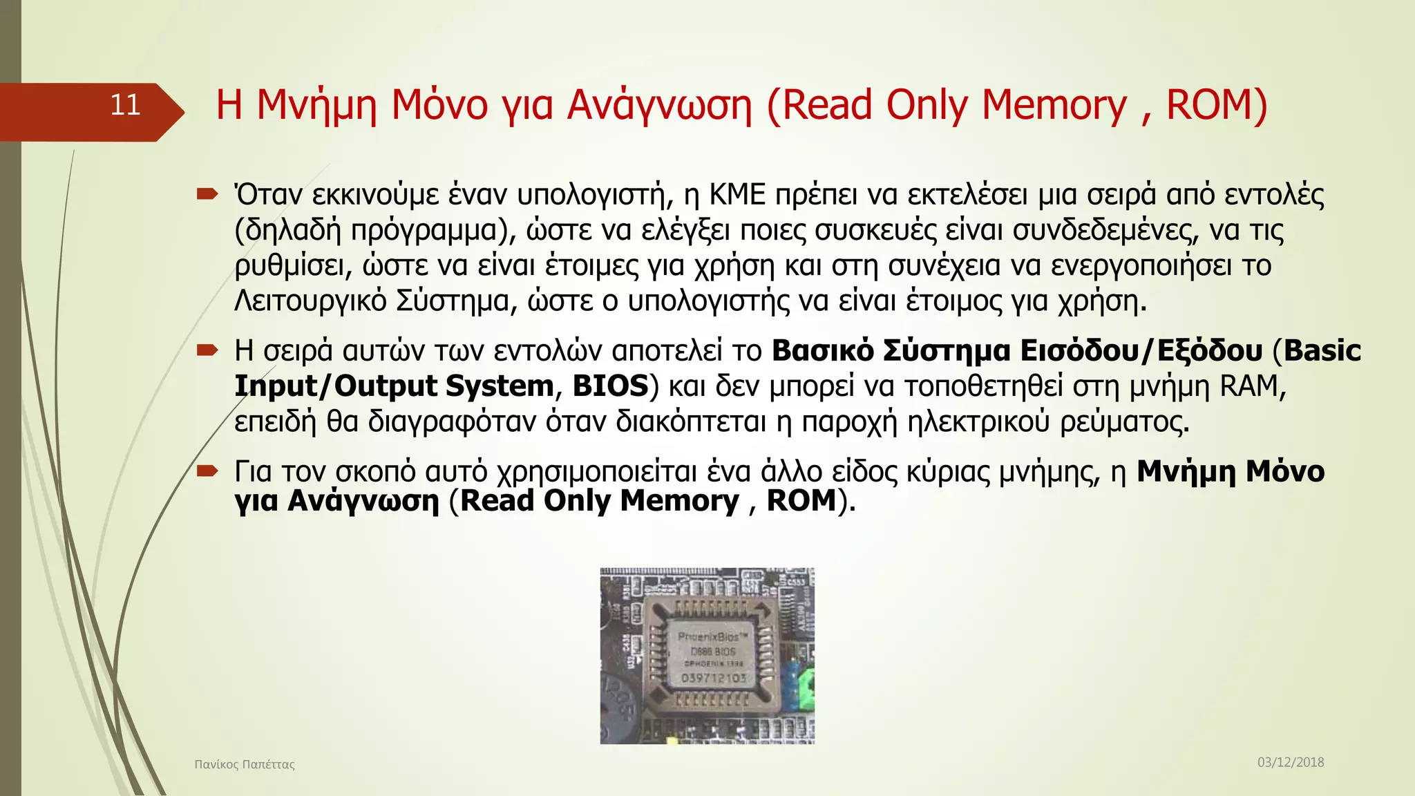 Η Μνήμη Μόνο για Ανάγνωση (Read Only Memory , RΟM)
 Όταν εκκινούμε έναν υπολογιστή, η ΚΜΕ πρέπει να εκτελέσει μια σειρά από εντολές
(δηλαδή πρόγραμμα), ώστε να ελέγξει ποιες συσκευές είναι συνδεδεμένες, να τις
ρυθμίσει, ώστε να είναι έτοιμες για χρήση και στη συνέχεια να ενεργοποιήσει το
Λειτουργικό Σύστημα, ώστε ο υπολογιστής να είναι έτοιμος για χρήση.
 Η σειρά αυτών των εντολών αποτελεί το Βασικό Σύστημα Εισόδου/Εξόδου (Basic
Input/Output System, BIOS) και δεν μπορεί να τοποθετηθεί στη μνήμη RAM,
επειδή θα διαγραφόταν όταν διακόπτεται η παροχή ηλεκτρικού ρεύματος.
 Για τον σκοπό αυτό χρησιμοποιείται ένα άλλο είδος κύριας μνήμης, η Μνήμη Μόνο
για Ανάγνωση (Read Only Memory , RΟM).
03/12/2018Πανίκος Παπέττας
11
 