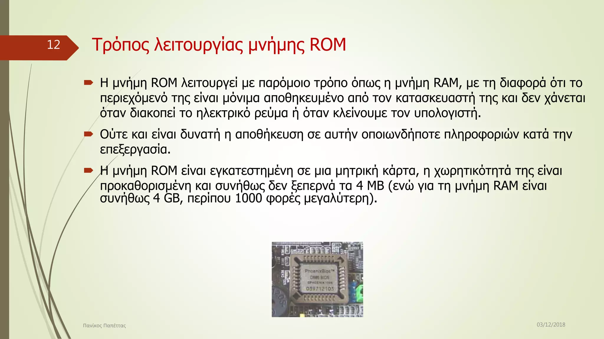 Τρόπος λειτουργίας μνήμης RΟM
 Η μνήμη ROM λειτουργεί με παρόμοιο τρόπο όπως η μνήμη RAM, με τη διαφορά ότι το
περιεχόμενό της είναι μόνιμα αποθηκευμένο από τον κατασκευαστή της και δεν χάνεται
όταν διακοπεί το ηλεκτρικό ρεύμα ή όταν κλείνουμε τον υπολογιστή.
 Ούτε και είναι δυνατή η αποθήκευση σε αυτήν οποιωνδήποτε πληροφοριών κατά την
επεξεργασία.
 Η μνήμη ROM είναι εγκατεστημένη σε μια μητρική κάρτα, η χωρητικότητά της είναι
προκαθορισμένη και συνήθως δεν ξεπερνά τα 4 ΜΒ (ενώ για τη μνήμη RAM είναι
συνήθως 4 GB, περίπου 1000 φορές μεγαλύτερη).
03/12/2018Πανίκος Παπέττας
12
 