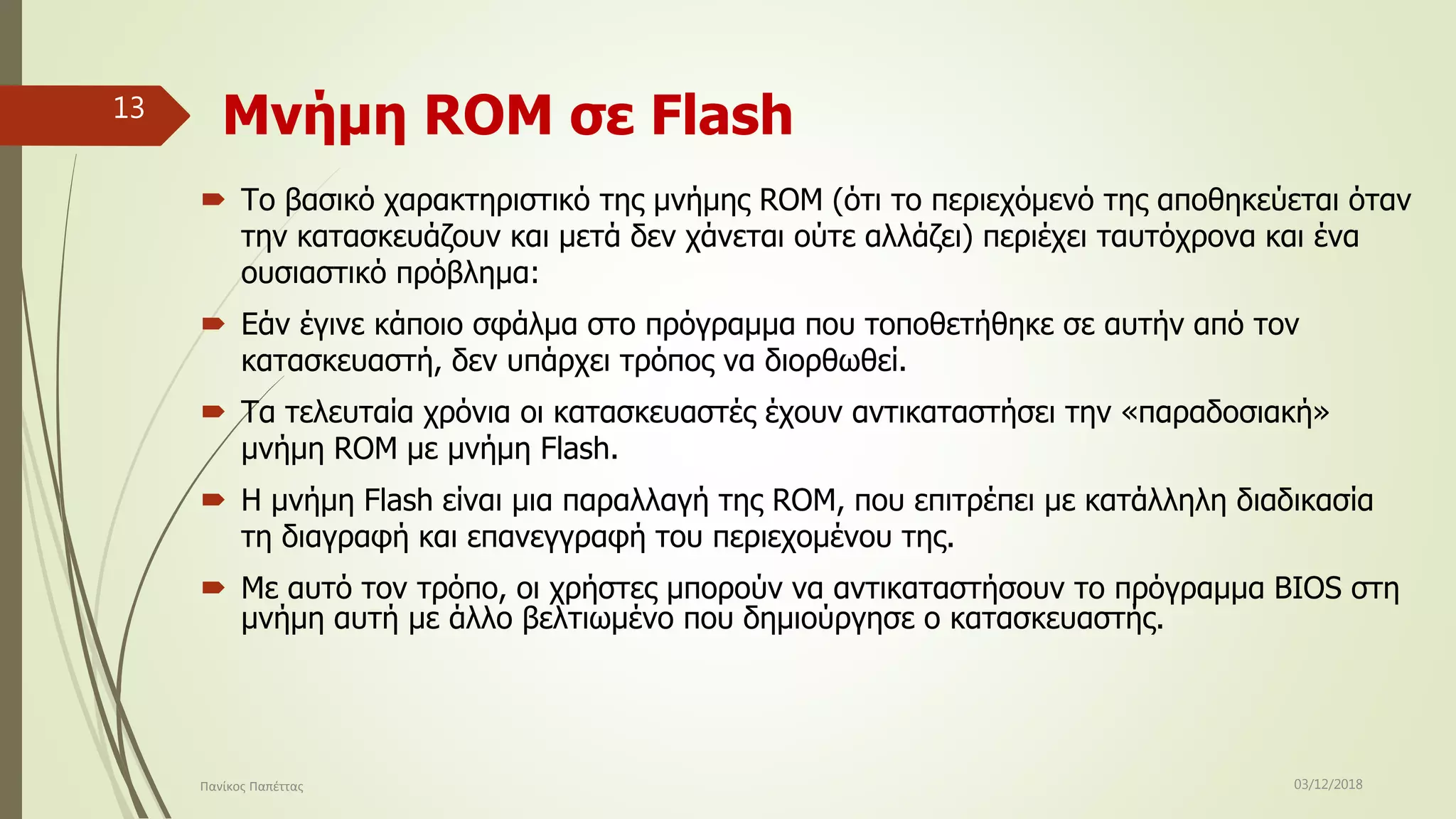 Μνήμη ROM σε Flash
 Το βασικό χαρακτηριστικό της μνήμης ROM (ότι το περιεχόμενό της αποθηκεύεται όταν
την κατασκευάζουν και μετά δεν χάνεται ούτε αλλάζει) περιέχει ταυτόχρονα και ένα
ουσιαστικό πρόβλημα:
 Εάν έγινε κάποιο σφάλμα στο πρόγραμμα που τοποθετήθηκε σε αυτήν από τον
κατασκευαστή, δεν υπάρχει τρόπος να διορθωθεί.
 Τα τελευταία χρόνια οι κατασκευαστές έχουν αντικαταστήσει την «παραδοσιακή»
μνήμη RΟM με μνήμη Flash.
 Η μνήμη Flash είναι μια παραλλαγή της RΟM, που επιτρέπει με κατάλληλη διαδικασία
τη διαγραφή και επανεγγραφή του περιεχομένου της.
 Με αυτό τον τρόπο, οι χρήστες μπορούν να αντικαταστήσουν το πρόγραμμα BIOS στη
μνήμη αυτή με άλλο βελτιωμένο που δημιούργησε ο κατασκευαστής.
03/12/2018Πανίκος Παπέττας
13
 