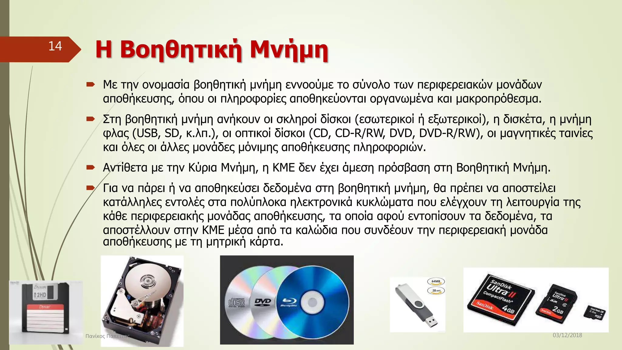 Η Βοηθητική Μνήμη
 Με την ονομασία βοηθητική μνήμη εννοούμε το σύνολο των περιφερειακών μονάδων
αποθήκευσης, όπου οι πληροφορίες αποθηκεύονται οργανωμένα και μακροπρόθεσμα.
 Στη βοηθητική μνήμη ανήκουν οι σκληροί δίσκοι (εσωτερικοί ή εξωτερικοί), η δισκέτα, η μνήμη
φλας (USB, SD, κ.λπ.), οι οπτικοί δίσκοι (CD, CD-R/RW, DVD, DVD-R/RW), οι μαγνητικές ταινίες
και όλες οι άλλες μονάδες μόνιμης αποθήκευσης πληροφοριών.
 Αντίθετα με την Κύρια Μνήμη, η ΚΜΕ δεν έχει άμεση πρόσβαση στη Βοηθητική Μνήμη.
 Για να πάρει ή να αποθηκεύσει δεδομένα στη βοηθητική μνήμη, θα πρέπει να αποστείλει
κατάλληλες εντολές στα πολύπλοκα ηλεκτρονικά κυκλώματα που ελέγχουν τη λειτουργία της
κάθε περιφερειακής μονάδας αποθήκευσης, τα οποία αφού εντοπίσουν τα δεδομένα, τα
αποστέλλουν στην ΚΜΕ μέσα από τα καλώδια που συνδέουν την περιφερειακή μονάδα
αποθήκευσης με τη μητρική κάρτα.
03/12/2018Πανίκος Παπέττας
14
 