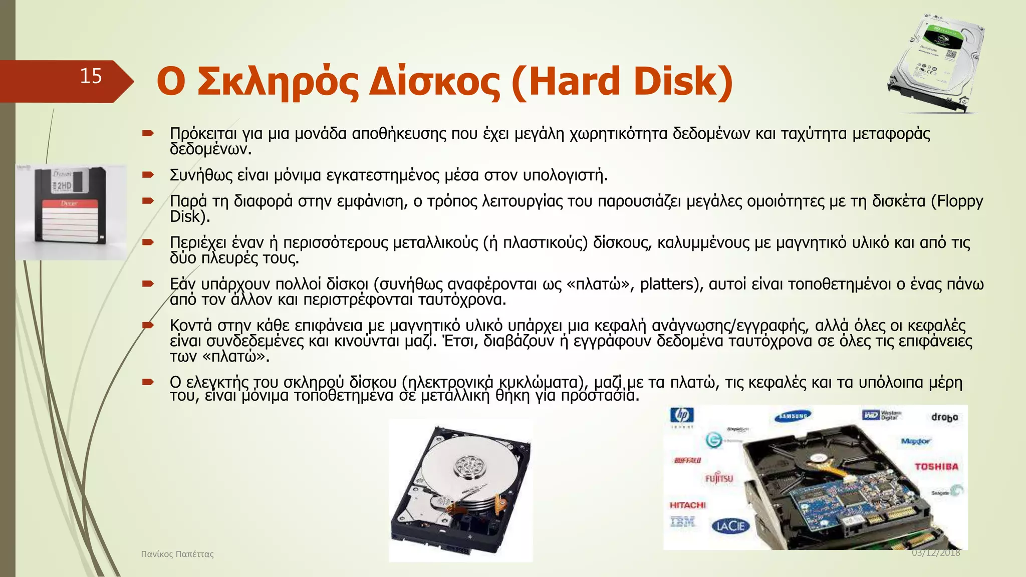 Ο Σκληρός Δίσκος (Hard Disk)
 Πρόκειται για μια μονάδα αποθήκευσης που έχει μεγάλη χωρητικότητα δεδομένων και ταχύτητα μεταφοράς
δεδομένων.
 Συνήθως είναι μόνιμα εγκατεστημένος μέσα στον υπολογιστή.
 Παρά τη διαφορά στην εμφάνιση, ο τρόπος λειτουργίας του παρουσιάζει μεγάλες ομοιότητες με τη δισκέτα (Floppy
Disk).
 Περιέχει έναν ή περισσότερους μεταλλικούς (ή πλαστικούς) δίσκους, καλυμμένους με μαγνητικό υλικό και από τις
δύο πλευρές τους.
 Εάν υπάρχουν πολλοί δίσκοι (συνήθως αναφέρονται ως «πλατώ», platters), αυτοί είναι τοποθετημένοι ο ένας πάνω
από τον άλλον και περιστρέφονται ταυτόχρονα.
 Κοντά στην κάθε επιφάνεια με μαγνητικό υλικό υπάρχει μια κεφαλή ανάγνωσης/εγγραφής, αλλά όλες οι κεφαλές
είναι συνδεδεμένες και κινούνται μαζί. Έτσι, διαβάζουν ή εγγράφουν δεδομένα ταυτόχρονα σε όλες τις επιφάνειες
των «πλατώ».
 Ο ελεγκτής του σκληρού δίσκου (ηλεκτρονικά κυκλώματα), μαζί με τα πλατώ, τις κεφαλές και τα υπόλοιπα μέρη
του, είναι μόνιμα τοποθετημένα σε μεταλλική θήκη για προστασία.
03/12/2018Πανίκος Παπέττας
15
 
