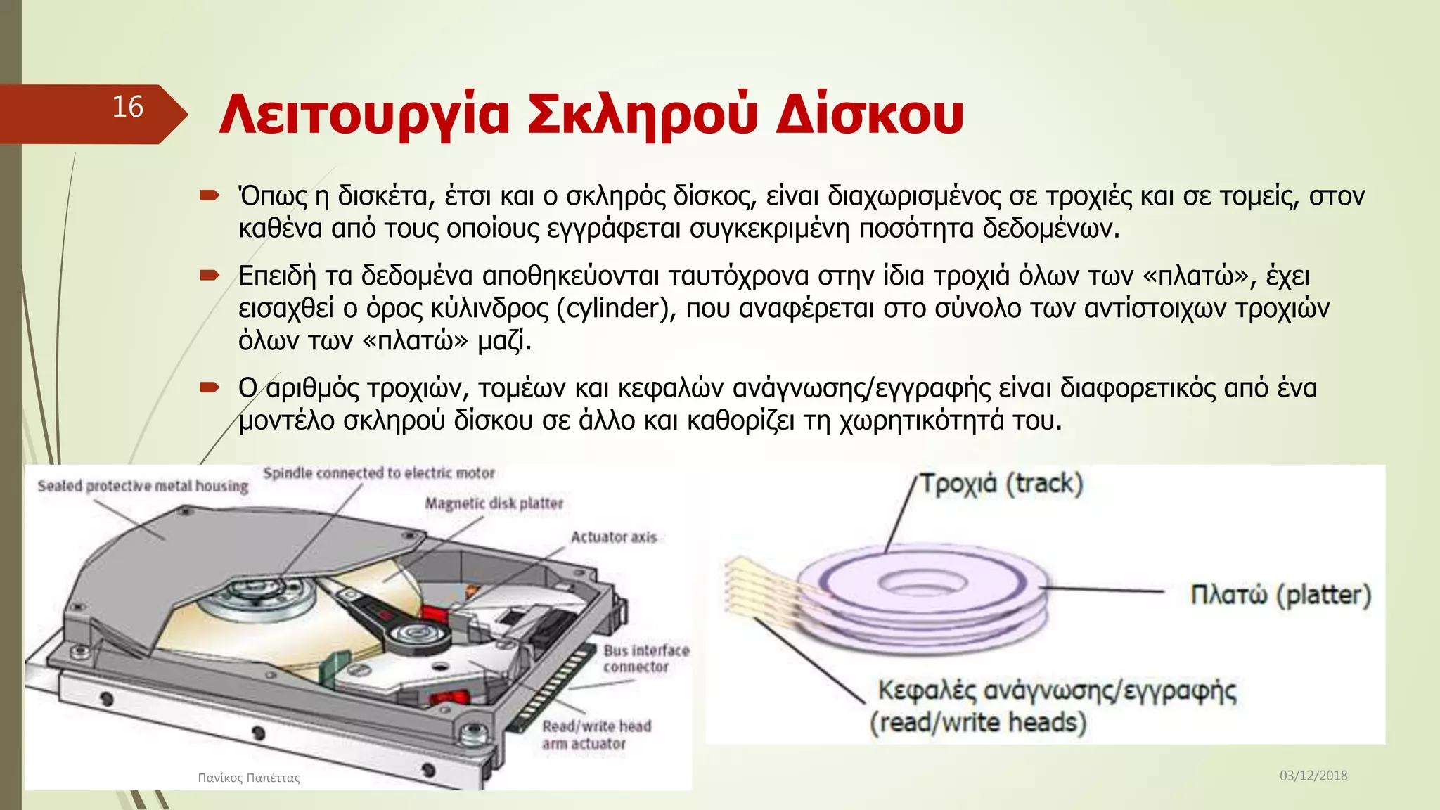 Λειτουργία Σκληρού Δίσκου
 Όπως η δισκέτα, έτσι και ο σκληρός δίσκος, είναι διαχωρισμένος σε τροχιές και σε τομείς, στον
καθένα από τους οποίους εγγράφεται συγκεκριμένη ποσότητα δεδομένων.
 Επειδή τα δεδομένα αποθηκεύονται ταυτόχρονα στην ίδια τροχιά όλων των «πλατώ», έχει
εισαχθεί ο όρος κύλινδρος (cylinder), που αναφέρεται στο σύνολο των αντίστοιχων τροχιών
όλων των «πλατώ» μαζί.
 Ο αριθμός τροχιών, τομέων και κεφαλών ανάγνωσης/εγγραφής είναι διαφορετικός από ένα
μοντέλο σκληρού δίσκου σε άλλο και καθορίζει τη χωρητικότητά του.
03/12/2018Πανίκος Παπέττας
16
 