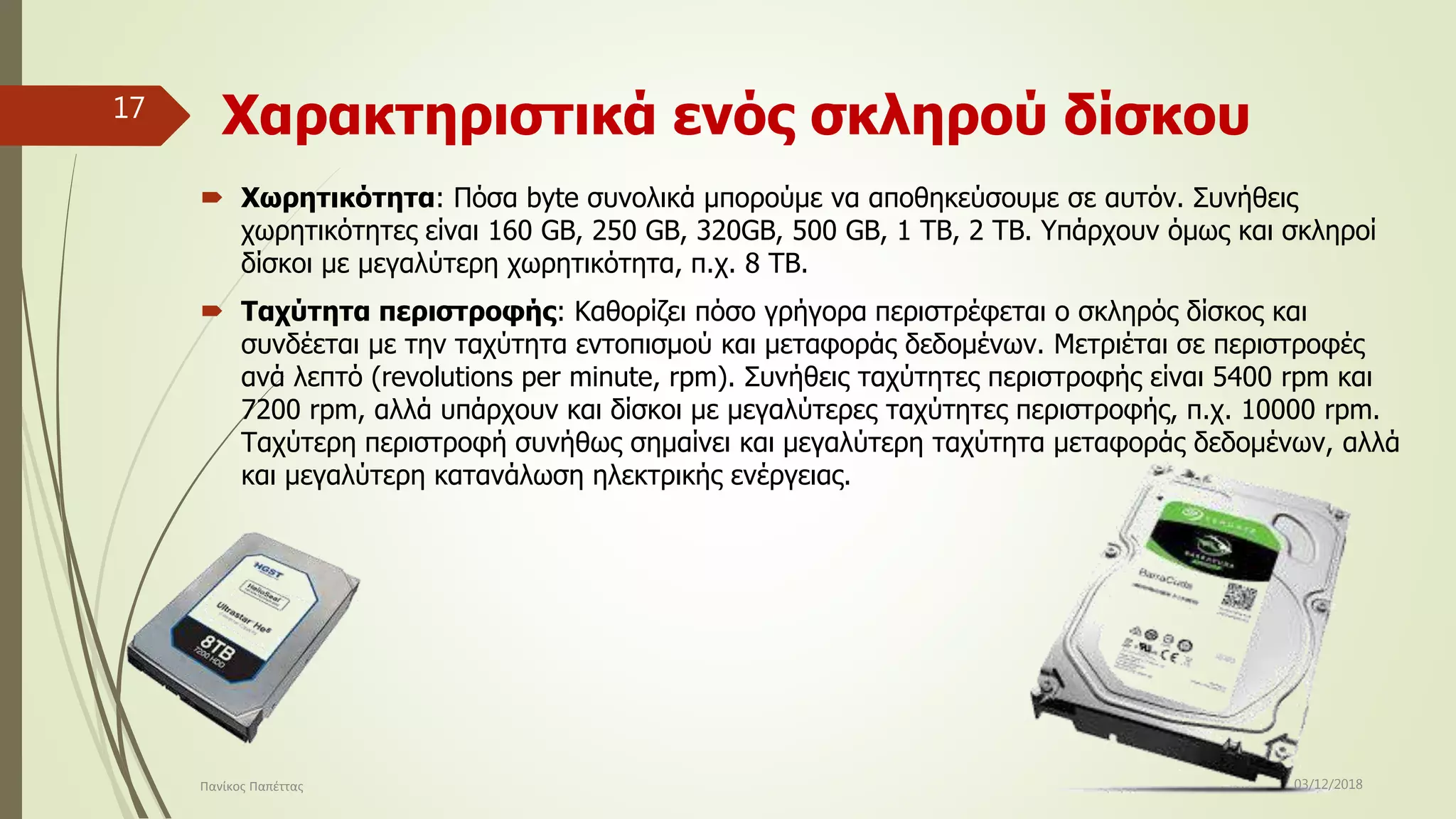 Χαρακτηριστικά ενός σκληρού δίσκου
 Χωρητικότητα: Πόσα byte συνολικά μπορούμε να αποθηκεύσουμε σε αυτόν. Συνήθεις
χωρητικότητες είναι 160 GB, 250 GB, 320GB, 500 GB, 1 TB, 2 TB. Υπάρχουν όμως και σκληροί
δίσκοι με μεγαλύτερη χωρητικότητα, π.χ. 8 ΤΒ.
 Ταχύτητα περιστροφής: Καθορίζει πόσο γρήγορα περιστρέφεται ο σκληρός δίσκος και
συνδέεται με την ταχύτητα εντοπισμού και μεταφοράς δεδομένων. Μετριέται σε περιστροφές
ανά λεπτό (revolutions per minute, rpm). Συνήθεις ταχύτητες περιστροφής είναι 5400 rpm και
7200 rpm, αλλά υπάρχουν και δίσκοι με μεγαλύτερες ταχύτητες περιστροφής, π.χ. 10000 rpm.
Ταχύτερη περιστροφή συνήθως σημαίνει και μεγαλύτερη ταχύτητα μεταφοράς δεδομένων, αλλά
και μεγαλύτερη κατανάλωση ηλεκτρικής ενέργειας.
03/12/2018Πανίκος Παπέττας
17
 