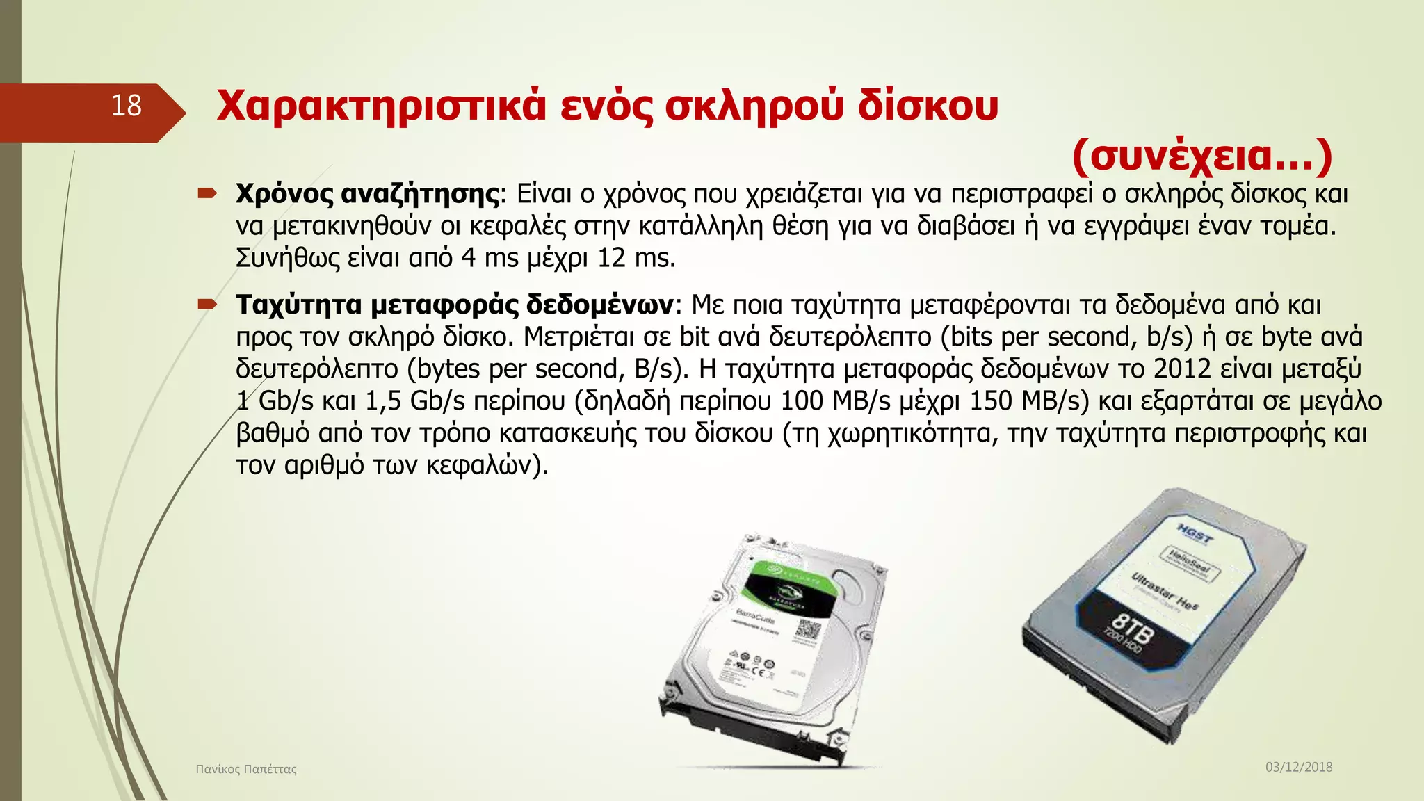 Χαρακτηριστικά ενός σκληρού δίσκου
(συνέχεια…)
 Χρόνος αναζήτησης: Είναι ο χρόνος που χρειάζεται για να περιστραφεί ο σκληρός δίσκος και
να μετακινηθούν οι κεφαλές στην κατάλληλη θέση για να διαβάσει ή να εγγράψει έναν τομέα.
Συνήθως είναι από 4 ms μέχρι 12 ms.
 Ταχύτητα μεταφοράς δεδομένων: Με ποια ταχύτητα μεταφέρονται τα δεδομένα από και
προς τον σκληρό δίσκο. Μετριέται σε bit ανά δευτερόλεπτο (bits per second, b/s) ή σε byte ανά
δευτερόλεπτο (bytes per second, B/s). Η ταχύτητα μεταφοράς δεδομένων το 2012 είναι μεταξύ
1 Gb/s και 1,5 Gb/s περίπου (δηλαδή περίπου 100 MB/s μέχρι 150 MB/s) και εξαρτάται σε μεγάλο
βαθμό από τον τρόπο κατασκευής του δίσκου (τη χωρητικότητα, την ταχύτητα περιστροφής και
τον αριθμό των κεφαλών).
03/12/2018Πανίκος Παπέττας
18
 