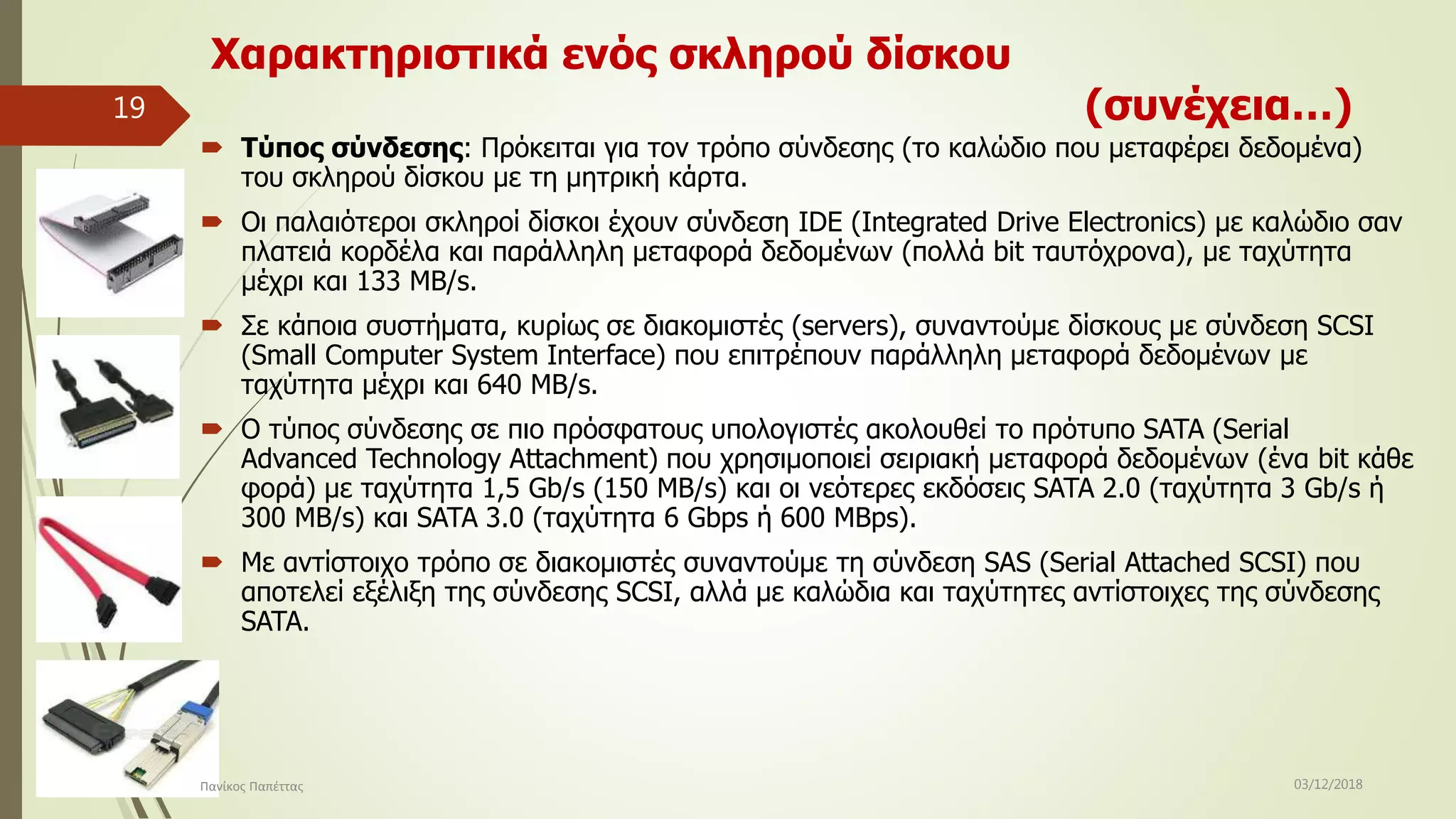Χαρακτηριστικά ενός σκληρού δίσκου
(συνέχεια…)
 Τύπος σύνδεσης: Πρόκειται για τον τρόπο σύνδεσης (το καλώδιο που μεταφέρει δεδομένα)
του σκληρού δίσκου με τη μητρική κάρτα.
 Οι παλαιότεροι σκληροί δίσκοι έχουν σύνδεση IDE (Integrated Drive Electronics) με καλώδιο σαν
πλατειά κορδέλα και παράλληλη μεταφορά δεδομένων (πολλά bit ταυτόχρονα), με ταχύτητα
μέχρι και 133 MB/s.
 Σε κάποια συστήματα, κυρίως σε διακομιστές (servers), συναντούμε δίσκους με σύνδεση SCSI
(Small Computer System Interface) που επιτρέπουν παράλληλη μεταφορά δεδομένων με
ταχύτητα μέχρι και 640 MB/s.
 Ο τύπος σύνδεσης σε πιο πρόσφατους υπολογιστές ακολουθεί το πρότυπο SATA (Serial
Advanced Technology Attachment) που χρησιμοποιεί σειριακή μεταφορά δεδομένων (ένα bit κάθε
φορά) με ταχύτητα 1,5 Gb/s (150 MB/s) και οι νεότερες εκδόσεις SATA 2.0 (ταχύτητα 3 Gb/s ή
300 MB/s) και SATA 3.0 (ταχύτητα 6 Gbps ή 600 MBps).
 Με αντίστοιχο τρόπο σε διακομιστές συναντούμε τη σύνδεση SAS (Serial Attached SCSI) που
αποτελεί εξέλιξη της σύνδεσης SCSI, αλλά με καλώδια και ταχύτητες αντίστοιχες της σύνδεσης
SATA.
03/12/2018Πανίκος Παπέττας
19
 