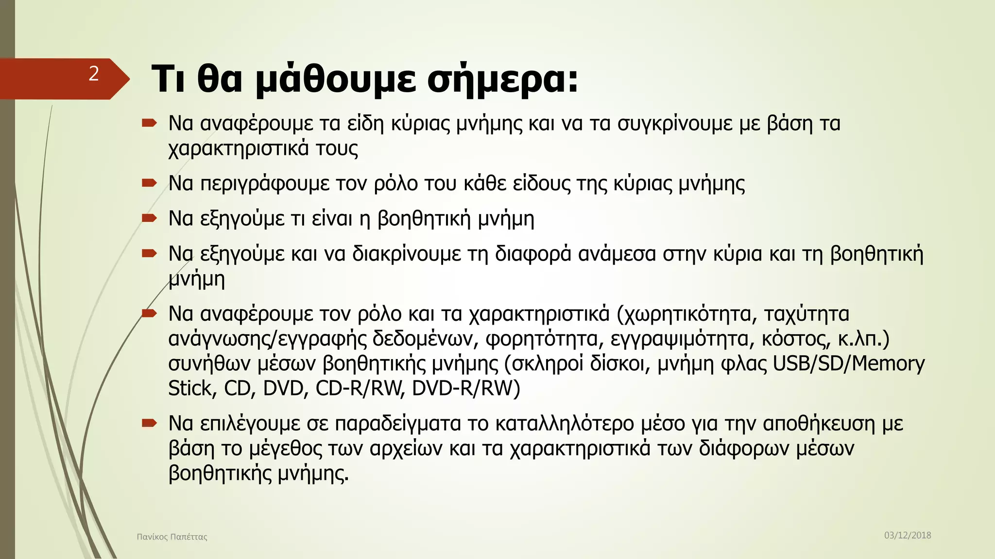 Τι θα μάθουμε σήμερα:
 Να αναφέρουμε τα είδη κύριας μνήμης και να τα συγκρίνουμε με βάση τα
χαρακτηριστικά τους
 Να περιγράφουμε τον ρόλο του κάθε είδους της κύριας μνήμης
 Να εξηγούμε τι είναι η βοηθητική μνήμη
 Να εξηγούμε και να διακρίνουμε τη διαφορά ανάμεσα στην κύρια και τη βοηθητική
μνήμη
 Να αναφέρουμε τον ρόλο και τα χαρακτηριστικά (χωρητικότητα, ταχύτητα
ανάγνωσης/εγγραφής δεδομένων, φορητότητα, εγγραψιμότητα, κόστος, κ.λπ.)
συνήθων μέσων βοηθητικής μνήμης (σκληροί δίσκοι, μνήμη φλας USB/SD/Memory
Stick, CD, DVD, CD-R/RW, DVD-R/RW)
 Να επιλέγουμε σε παραδείγματα το καταλληλότερο μέσο για την αποθήκευση με
βάση το μέγεθος των αρχείων και τα χαρακτηριστικά των διάφορων μέσων
βοηθητικής μνήμης.
03/12/2018Πανίκος Παπέττας
2
 