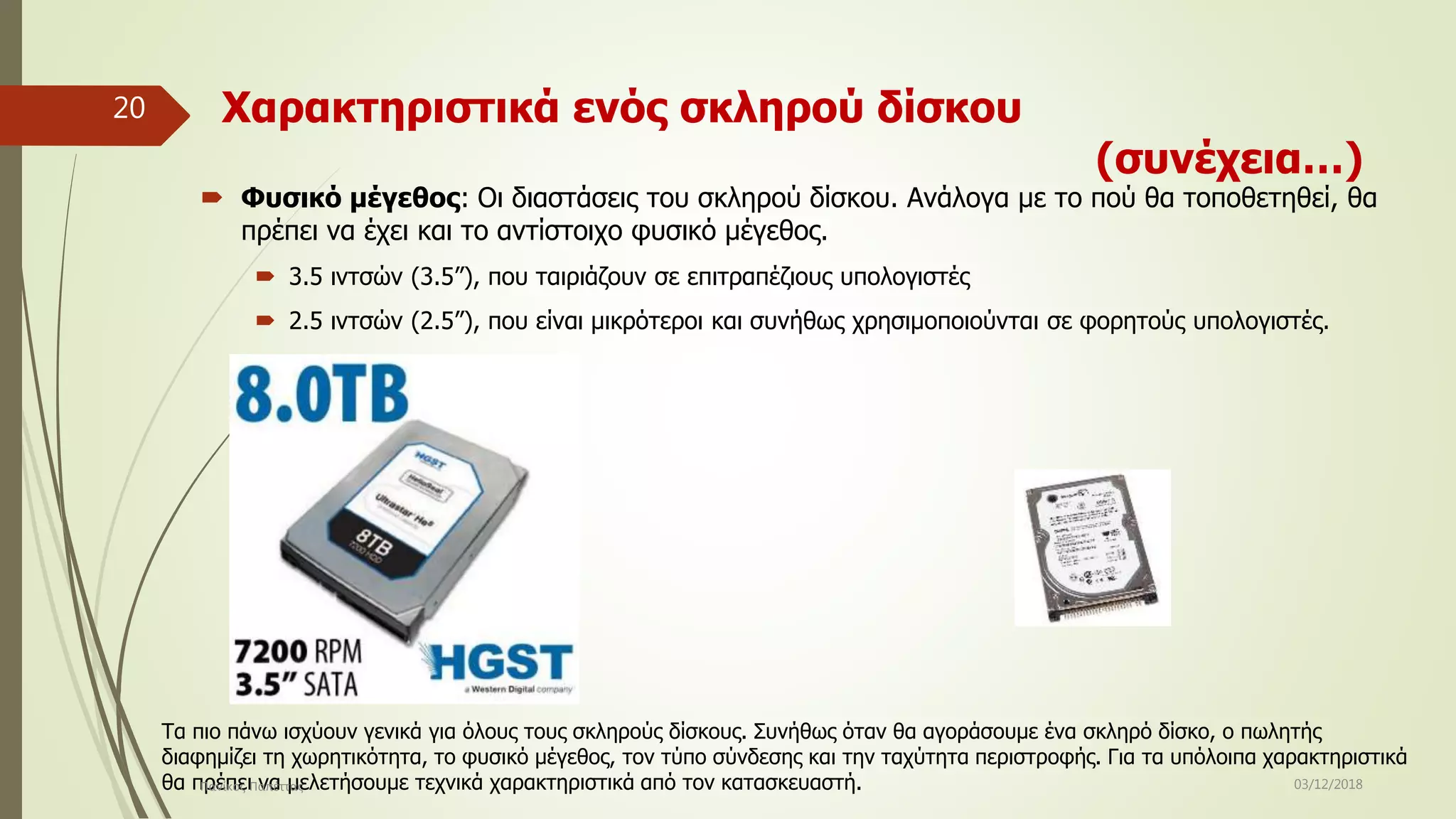 Χαρακτηριστικά ενός σκληρού δίσκου
(συνέχεια…)
 Φυσικό μέγεθος: Οι διαστάσεις του σκληρού δίσκου. Ανάλογα με το πού θα τοποθετηθεί, θα
πρέπει να έχει και το αντίστοιχο φυσικό μέγεθος.
 3.5 ιντσών (3.5”), που ταιριάζουν σε επιτραπέζιους υπολογιστές
 2.5 ιντσών (2.5”), που είναι μικρότεροι και συνήθως χρησιμοποιούνται σε φορητούς υπολογιστές.
Τα πιο πάνω ισχύουν γενικά για όλους τους σκληρούς δίσκους. Συνήθως όταν θα αγοράσουμε ένα σκληρό δίσκο, ο πωλητής
διαφημίζει τη χωρητικότητα, το φυσικό μέγεθος, τον τύπο σύνδεσης και την ταχύτητα περιστροφής. Για τα υπόλοιπα χαρακτηριστικά
θα πρέπει να μελετήσουμε τεχνικά χαρακτηριστικά από τον κατασκευαστή. 03/12/2018Πανίκος Παπέττας
20
 