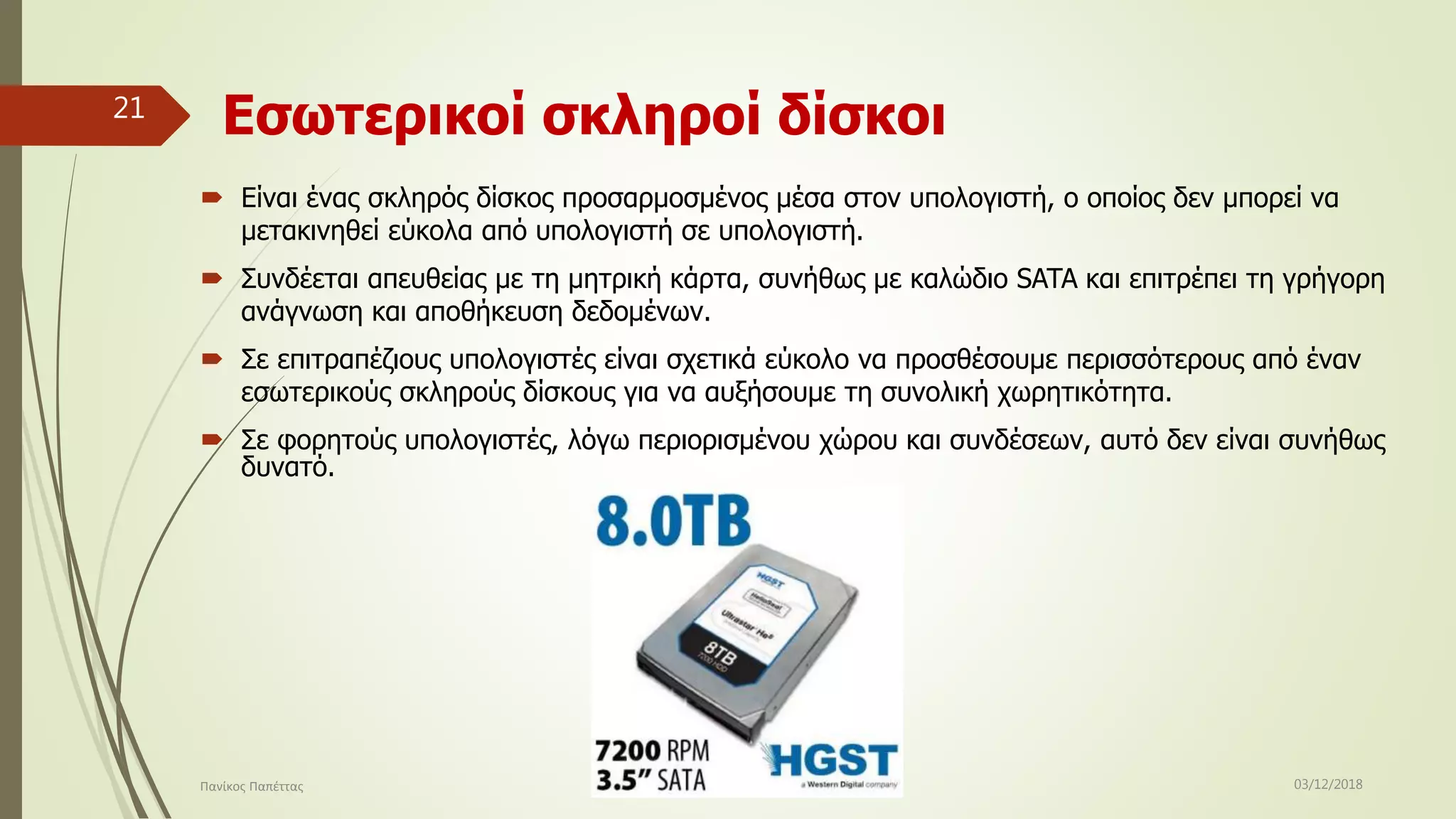 Εσωτερικοί σκληροί δίσκοι
 Είναι ένας σκληρός δίσκος προσαρμοσμένος μέσα στον υπολογιστή, ο οποίος δεν μπορεί να
μετακινηθεί εύκολα από υπολογιστή σε υπολογιστή.
 Συνδέεται απευθείας με τη μητρική κάρτα, συνήθως με καλώδιο SATA και επιτρέπει τη γρήγορη
ανάγνωση και αποθήκευση δεδομένων.
 Σε επιτραπέζιους υπολογιστές είναι σχετικά εύκολο να προσθέσουμε περισσότερους από έναν
εσωτερικούς σκληρούς δίσκους για να αυξήσουμε τη συνολική χωρητικότητα.
 Σε φορητούς υπολογιστές, λόγω περιορισμένου χώρου και συνδέσεων, αυτό δεν είναι συνήθως
δυνατό.
03/12/2018Πανίκος Παπέττας
21
 