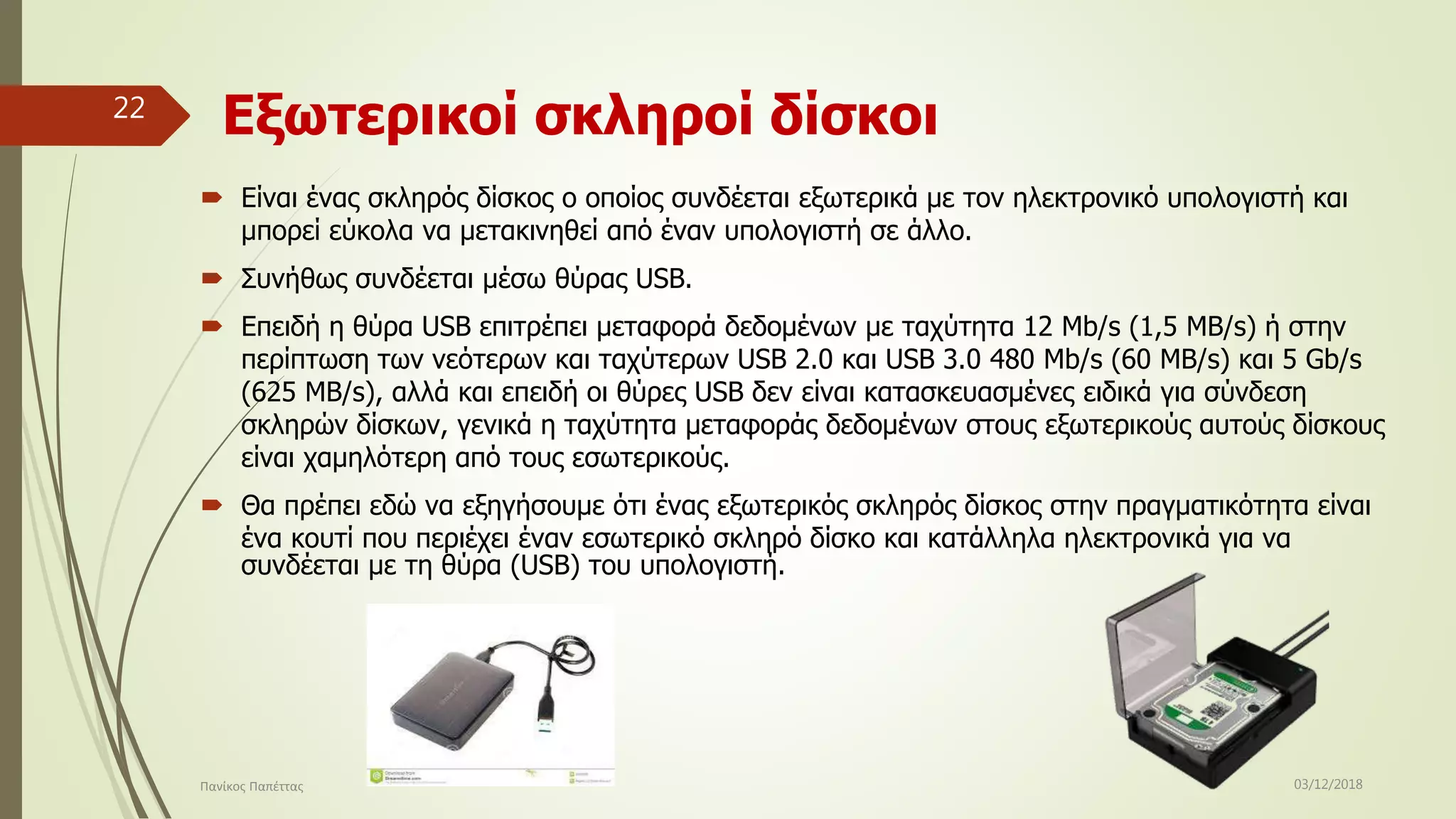 Eξωτερικοί σκληροί δίσκοι
 Είναι ένας σκληρός δίσκος ο οποίος συνδέεται εξωτερικά με τον ηλεκτρονικό υπολογιστή και
μπορεί εύκολα να μετακινηθεί από έναν υπολογιστή σε άλλο.
 Συνήθως συνδέεται μέσω θύρας USB.
 Επειδή η θύρα USB επιτρέπει μεταφορά δεδομένων με ταχύτητα 12 Mb/s (1,5 MB/s) ή στην
περίπτωση των νεότερων και ταχύτερων USB 2.0 και USB 3.0 480 Mb/s (60 MB/s) και 5 Gb/s
(625 MB/s), αλλά και επειδή οι θύρες USB δεν είναι κατασκευασμένες ειδικά για σύνδεση
σκληρών δίσκων, γενικά η ταχύτητα μεταφοράς δεδομένων στους εξωτερικούς αυτούς δίσκους
είναι χαμηλότερη από τους εσωτερικούς.
 Θα πρέπει εδώ να εξηγήσουμε ότι ένας εξωτερικός σκληρός δίσκος στην πραγματικότητα είναι
ένα κουτί που περιέχει έναν εσωτερικό σκληρό δίσκο και κατάλληλα ηλεκτρονικά για να
συνδέεται με τη θύρα (USB) του υπολογιστή.
03/12/2018Πανίκος Παπέττας
22
 