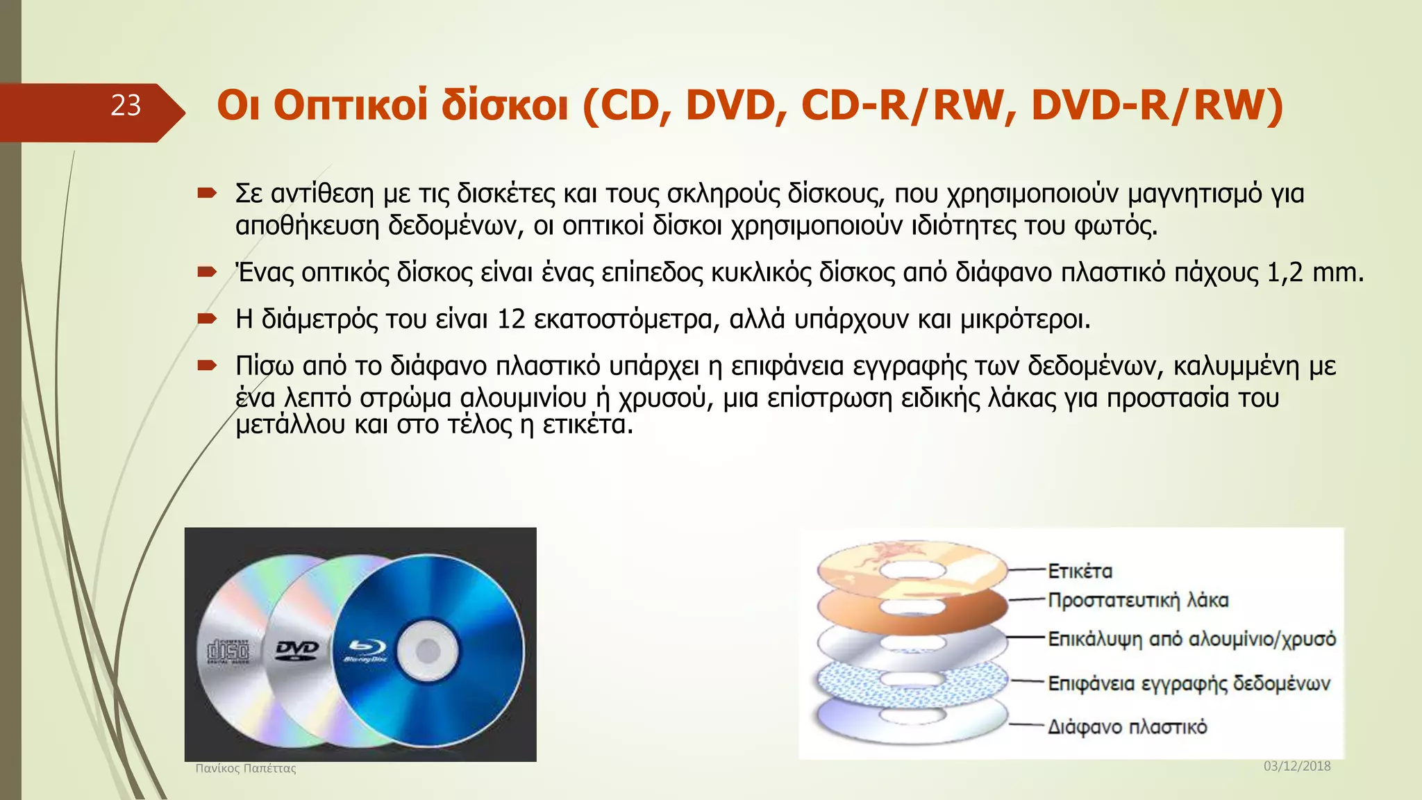 Οι Οπτικοί δίσκοι (CD, DVD, CD-R/RW, DVD-R/RW)
 Σε αντίθεση με τις δισκέτες και τους σκληρούς δίσκους, που χρησιμοποιούν μαγνητισμό για
αποθήκευση δεδομένων, οι οπτικοί δίσκοι χρησιμοποιούν ιδιότητες του φωτός.
 Ένας οπτικός δίσκος είναι ένας επίπεδος κυκλικός δίσκος από διάφανο πλαστικό πάχους 1,2 mm.
 Η διάμετρός του είναι 12 εκατοστόμετρα, αλλά υπάρχουν και μικρότεροι.
 Πίσω από το διάφανο πλαστικό υπάρχει η επιφάνεια εγγραφής των δεδομένων, καλυμμένη με
ένα λεπτό στρώμα αλουμινίου ή χρυσού, μια επίστρωση ειδικής λάκας για προστασία του
μετάλλου και στο τέλος η ετικέτα.
03/12/2018Πανίκος Παπέττας
23
 