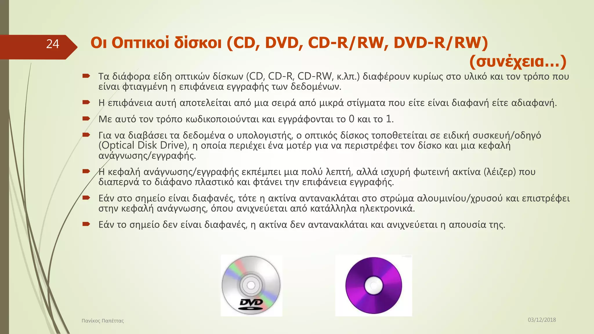 Οι Οπτικοί δίσκοι (CD, DVD, CD-R/RW, DVD-R/RW)
(συνέχεια…)
 Τα διάφορα είδη οπτικών δίσκων (CD, CD-R, CD-RW, κ.λπ.) διαφέρουν κυρίως στο υλικό και τον τρόπο που
είναι φτιαγμένη η επιφάνεια εγγραφής των δεδομένων.
 Η επιφάνεια αυτή αποτελείται από μια σειρά από μικρά στίγματα που είτε είναι διαφανή είτε αδιαφανή.
 Με αυτό τον τρόπο κωδικοποιούνται και εγγράφονται το 0 και το 1.
 Για να διαβάσει τα δεδομένα ο υπολογιστής, ο οπτικός δίσκος τοποθετείται σε ειδική συσκευή/οδηγό
(Optical Disk Drive), η οποία περιέχει ένα μοτέρ για να περιστρέφει τον δίσκο και μια κεφαλή
ανάγνωσης/εγγραφής.
 Η κεφαλή ανάγνωσης/εγγραφής εκπέμπει μια πολύ λεπτή, αλλά ισχυρή φωτεινή ακτίνα (λέιζερ) που
διαπερνά το διάφανο πλαστικό και φτάνει την επιφάνεια εγγραφής.
 Εάν στο σημείο είναι διαφανές, τότε η ακτίνα αντανακλάται στο στρώμα αλουμινίου/χρυσού και επιστρέφει
στην κεφαλή ανάγνωσης, όπου ανιχνεύεται από κατάλληλα ηλεκτρονικά.
 Εάν το σημείο δεν είναι διαφανές, η ακτίνα δεν αντανακλάται και ανιχνεύεται η απουσία της.
03/12/2018Πανίκος Παπέττας
24
 