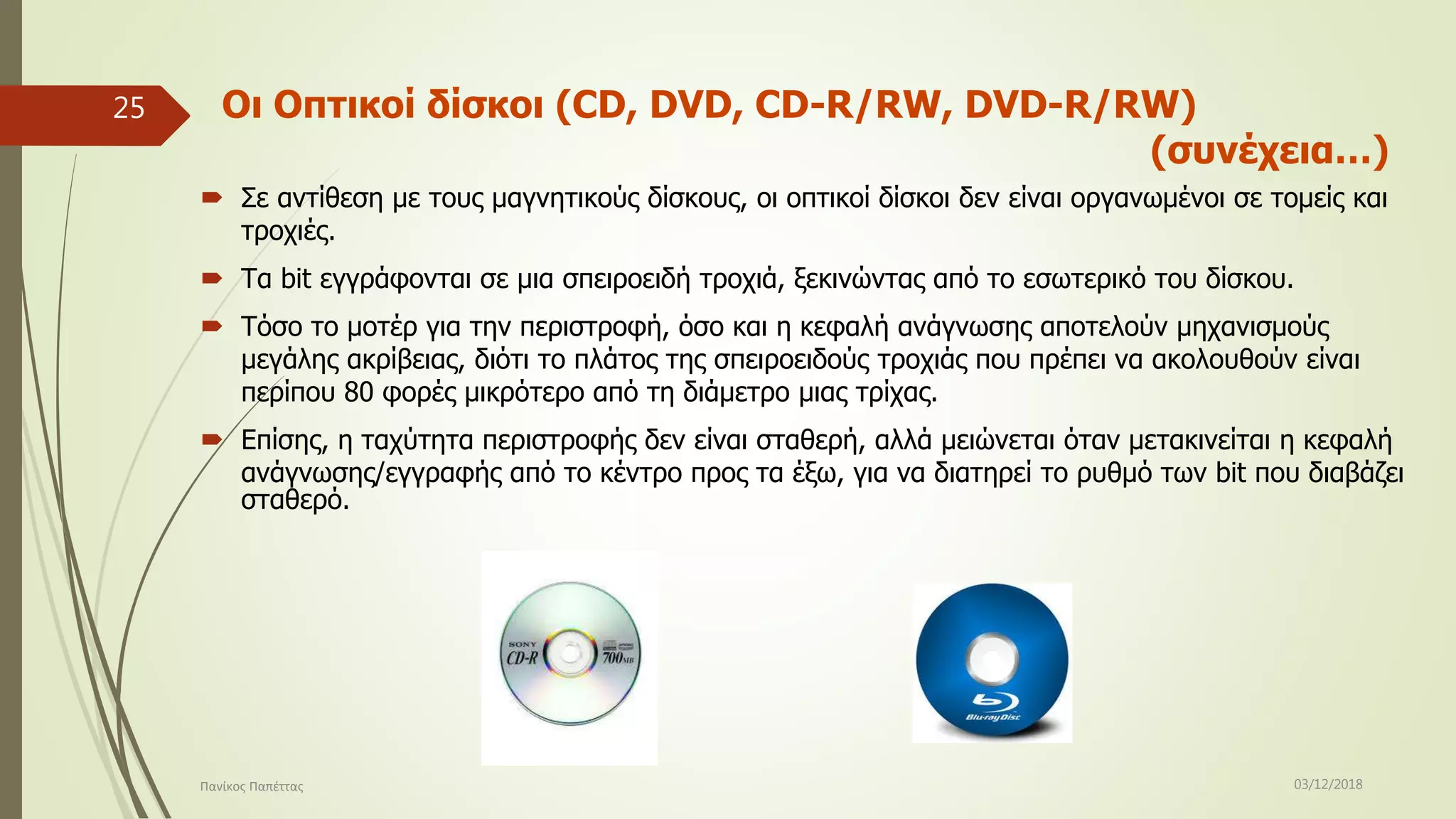 Οι Οπτικοί δίσκοι (CD, DVD, CD-R/RW, DVD-R/RW)
(συνέχεια…)
 Σε αντίθεση με τους μαγνητικούς δίσκους, οι οπτικοί δίσκοι δεν είναι οργανωμένοι σε τομείς και
τροχιές.
 Τα bit εγγράφονται σε μια σπειροειδή τροχιά, ξεκινώντας από το εσωτερικό του δίσκου.
 Τόσο το μοτέρ για την περιστροφή, όσο και η κεφαλή ανάγνωσης αποτελούν μηχανισμούς
μεγάλης ακρίβειας, διότι το πλάτος της σπειροειδούς τροχιάς που πρέπει να ακολουθούν είναι
περίπου 80 φορές μικρότερο από τη διάμετρο μιας τρίχας.
 Επίσης, η ταχύτητα περιστροφής δεν είναι σταθερή, αλλά μειώνεται όταν μετακινείται η κεφαλή
ανάγνωσης/εγγραφής από το κέντρο προς τα έξω, για να διατηρεί το ρυθμό των bit που διαβάζει
σταθερό.
03/12/2018Πανίκος Παπέττας
25
 