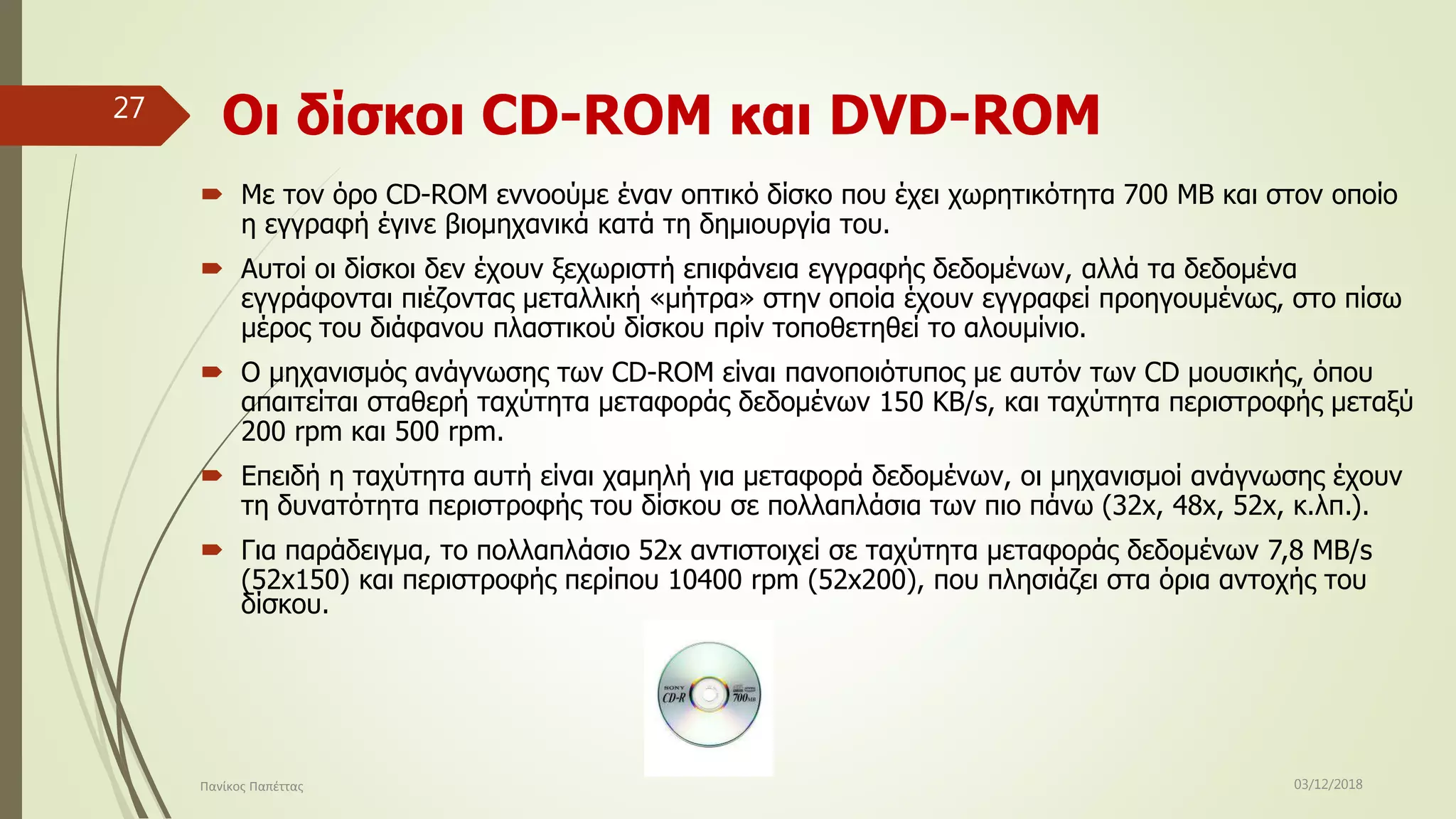 Οι δίσκοι CD-ROM και DVD-ROM
 Με τον όρο CD-ROM εννοούμε έναν οπτικό δίσκο που έχει χωρητικότητα 700 MB και στον οποίο
η εγγραφή έγινε βιομηχανικά κατά τη δημιουργία του.
 Αυτοί οι δίσκοι δεν έχουν ξεχωριστή επιφάνεια εγγραφής δεδομένων, αλλά τα δεδομένα
εγγράφονται πιέζοντας μεταλλική «μήτρα» στην οποία έχουν εγγραφεί προηγουμένως, στο πίσω
μέρος του διάφανου πλαστικού δίσκου πρίν τοποθετηθεί το αλουμίνιο.
 Ο μηχανισμός ανάγνωσης των CD-ROM είναι πανοποιότυπος με αυτόν των CD μουσικής, όπου
απαιτείται σταθερή ταχύτητα μεταφοράς δεδομένων 150 KB/s, και ταχύτητα περιστροφής μεταξύ
200 rpm και 500 rpm.
 Επειδή η ταχύτητα αυτή είναι χαμηλή για μεταφορά δεδομένων, οι μηχανισμοί ανάγνωσης έχουν
τη δυνατότητα περιστροφής του δίσκου σε πολλαπλάσια των πιο πάνω (32x, 48x, 52x, κ.λπ.).
 Για παράδειγμα, το πολλαπλάσιο 52x αντιστοιχεί σε ταχύτητα μεταφοράς δεδομένων 7,8 MB/s
(52x150) και περιστροφής περίπου 10400 rpm (52x200), που πλησιάζει στα όρια αντοχής του
δίσκου.
03/12/2018Πανίκος Παπέττας
27
 