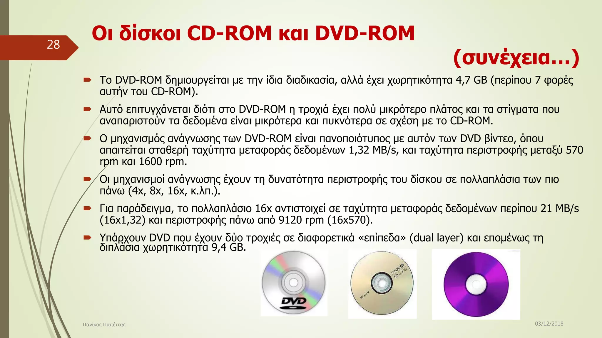 Οι δίσκοι CD-ROM και DVD-ROM
(συνέχεια…)
 Το DVD-ROM δημιουργείται με την ίδια διαδικασία, αλλά έχει χωρητικότητα 4,7 GB (περίπου 7 φορές
αυτήν του CD-ROM).
 Αυτό επιτυγχάνεται διότι στο DVD-ROM η τροχιά έχει πολύ μικρότερο πλάτος και τα στίγματα που
αναπαριστούν τα δεδομένα είναι μικρότερα και πυκνότερα σε σχέση με το CD-ROM.
 Ο μηχανισμός ανάγνωσης των DVD-ROM είναι πανοποιότυπος με αυτόν των DVD βίντεο, όπου
απαιτείται σταθερή ταχύτητα μεταφοράς δεδομένων 1,32 MB/s, και ταχύτητα περιστροφής μεταξύ 570
rpm και 1600 rpm.
 Οι μηχανισμοί ανάγνωσης έχουν τη δυνατότητα περιστροφής του δίσκου σε πολλαπλάσια των πιο
πάνω (4x, 8x, 16x, κ.λπ.).
 Για παράδειγμα, το πολλαπλάσιο 16x αντιστοιχεί σε ταχύτητα μεταφοράς δεδομένων περίπου 21 MB/s
(16x1,32) και περιστροφής πάνω από 9120 rpm (16x570).
 Υπάρχουν DVD που έχουν δύο τροχιές σε διαφορετικά «επίπεδα» (dual layer) και επομένως τη
διπλάσια χωρητικότητα 9,4 GB.
03/12/2018Πανίκος Παπέττας
28
 